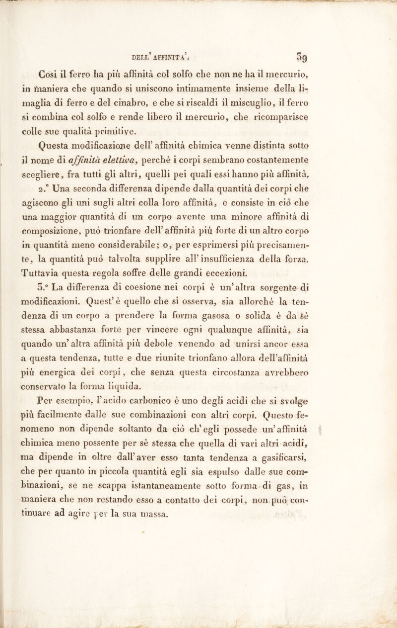 BELI,’ AFFINITÀ5. 09 Così il ferro ha piu affinità col solfo che non ne ha il mercurio, in tnaniera che quando si uniscono intimamente insieme della li- maglia di ferro e del cinabro, e che si riscaldi il miscuglio, il ferro si combina col solfo e rende libero il mercurio, che ricomparisce colle sue qualità primitive. Questa modificazione dell’ affinità chimica venne distinta sotto il nomo di affinità elettiva, perchè i corpi sembrano costantemente scegliere, fra tutti gli altri, quelli pei quali essi hanno più affinità» 2.0 Una seconda differenza dipende dalla quantità dei corpi che agiscono gli uni sugli altri colla loro affinità, e consiste in ciò che una maggior quantità di un corpo avente una minore affinità di composizione, può trionfare dell’affinità più forte di un altro corpo in quantità meno considerabile; o, per esprimersi più precisamen- te, la quantità può talvolta supplire all’insufficienza della forza. Tuttavia questa regola soffre delle grandi eccezioni. o.° La differenza di coesione nei corpi è un’altra sorgente di modificazioni. Quest’è quello che si osserva, sia allorché la ten- denza di un corpo a prendere la forma gasosa o solida è da sè stessa abbastanza forte per vincere ogni qualunque affinità, sia quando un’ altra affinità più debole venendo ad unirsi ancor essa a questa tendenza, tutte e due riunite trionfano allora dell’affinità più energica dei corpi, che senza questa circostanza avrebbero conservato la forma liquida. Per esempio, l’acido carbonico è uno degli acidi che si svolge più facilmente dalle sue combinazioni con altri corpi. Questo fe- nomeno non dipende soltanto da ciò ch’egli possédé un’affinità chimica meno possente per sè stessa che quella di vari altri acidi, ma dipende in oltre dall aver esso tanta tendenza a gasificarsi, che per quanto in piccola quantità egli sia espulso dalle sue com~ binazioni, se ne scappa istantaneamente sotto forma di gas, in maniera che non restando esso a contatto dei corpi, non può con- tinuare ad agire per la sua massa.