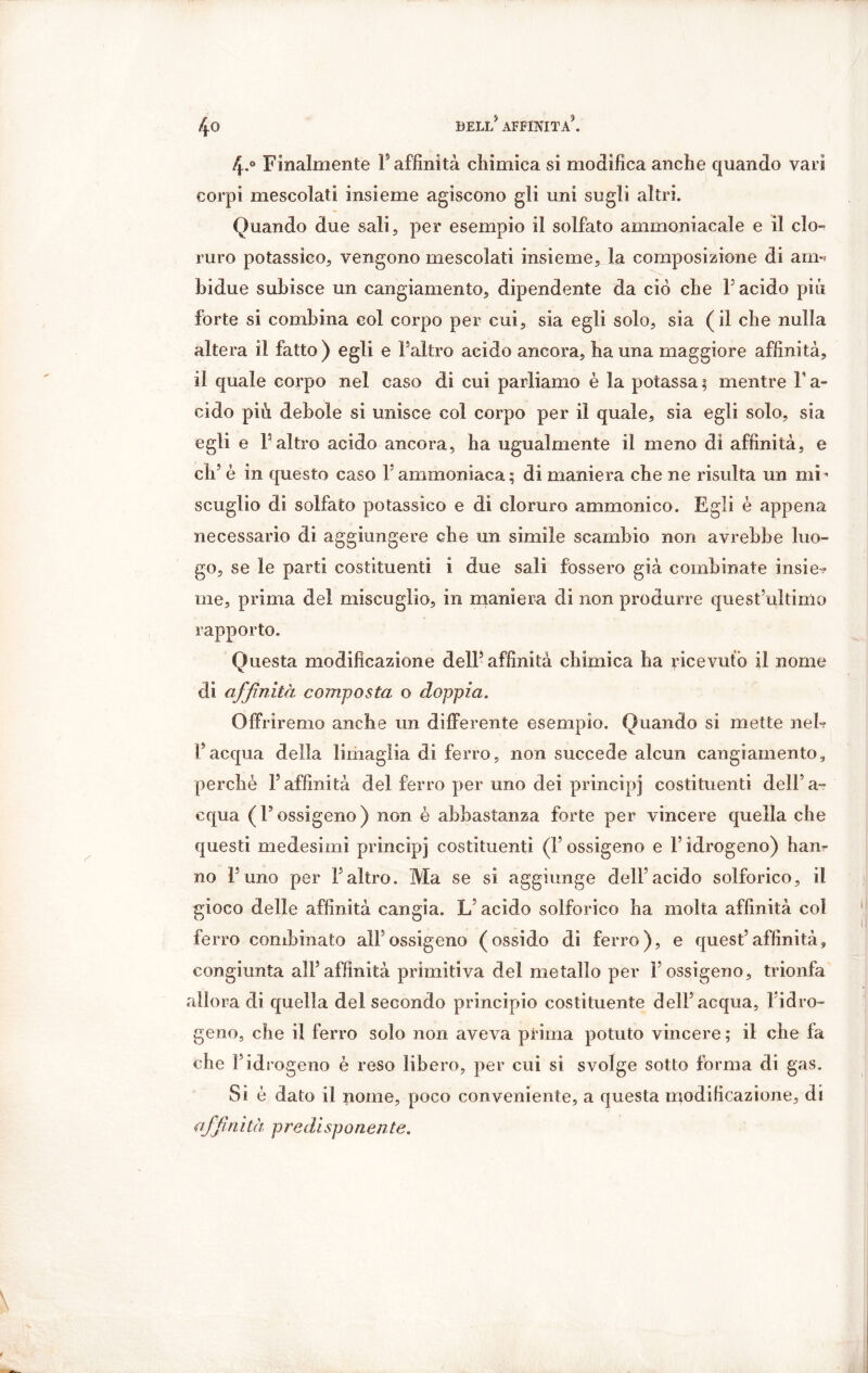 4-° Finalmente F affinità chimica si modifica anche quando vari corpi mescolati insieme agiscono gli uni sugli altri. Quando due sali, per esempio il solfato ammoniacale e il clo- ruro potassico, vengono mescolati insieme, la composizione di am** bidue subisce un cangiamento, dipendente da ciò che F acido più forte si combina col corpo per cui, sia egli solo, sia (il che nulla altera il fatto ) egli e Faltro acido ancora, ha una maggiore affinità, il quale corpo nel caso di cui parliamo è la potassa ; mentre F a- cido più debole si unisce col corpo per il quale, sia egli solo, sia egli e Faltro acido ancora, ha ugualmente il meno di affinità, e eh5 è in questo caso F ammoniaca; di maniera che ne risulta un mi’ scuglio di solfato potassico e di cloruro ammonico. Egli è appena necessario di aggiungere che un simile scambio non avrebbe luo- go, se le parti costituenti i due sali fossero già combinate insi e*? me, prima del miscuglio, in maniera di non produrre quest’ultimo rapporto. Questa modificazione dell5 affinità chimica ha ricevuto il nome di affinità composta o doppia. Offriremo anche un differente esempio. Quando si mette neh F acqua della limaglia di ferro, non succede alcun cangiamento, perchè F affinità del ferro per uno dei principi costituenti dell’a- cqua (l’ossigeno) non è abbastanza forte per vincere quella che questi medesimi principi costituenti (l’ossigeno e l’idrogeno) han- no F uno per Faltro. Ma se si aggiunge dell’acido solforico, il gioco delle affinità cangia. L? acido solforico ha molta affinità col ferro combinato all’ossigeno (ossido di ferro), e quest’affinità, congiunta all’affinità primitiva del metallo per l’ossigeno, trionfa allora di quella del secondo principio costituente dell’acqua, l’idro- geno, che il ferro solo non aveva prima potuto vincere ; il che fa che Fid rogeno è reso libero, per cui si svolge sotto forma di gas. Si è dato il nome, poco conveniente, a questa modificazione, di offinita predisponente.