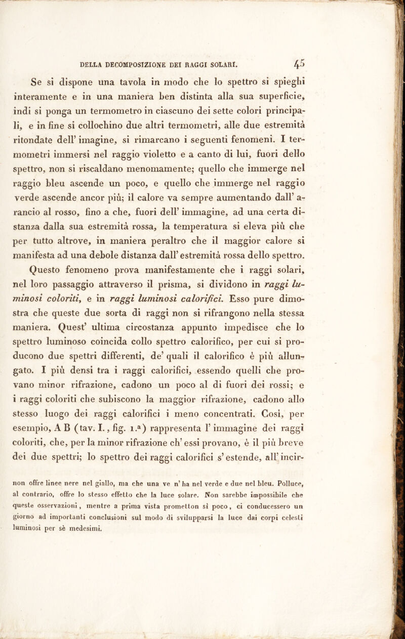 Se sì dispone una tavola in modo che lo spettro si spieghi interamente e in una maniera ben distinta alla sua superficie, indi si ponga un termometro in ciascuno dei sette colori principa- li, e in fine si collochino due altri termometri, alle due estremità rifondate dell5 imagine, si rimarcano i seguenti fenomeni. I ter- mometri immersi nel raggio violetto e a canto di lui, fuori dello spettro, non si riscaldano menomamente; quello che immerge nel raggio bleu ascende un poco, e quello che immerge nel raggio verde ascende ancor più; il calore va sempre aumentando dall5 a- rancio al rosso, fino a che, fuori dell5 immagine, ad una certa di- stanza dalla sua estremità rossa, la temperatura si eleva più che per tutto altrove, in maniera peraltro che il maggior calore si manifesta ad una debole distanza dall5 estremità rossa dello spettro. Questo fenomeno prova manifestamente che i raggi solari, nel loro passaggio attraverso il prisma, si dividono in raggi lu- minosi coloriti, e in raggi luminosi calorifici. Esso pure dimo- stra che queste due sorta di raggi non si rifrangono nella stessa maniera. Quest5 ultima circostanza appunto impedisce che lo spettro luminoso coincida collo spettro calorifico, per cui si pro- ducono due spettri differenti, de5 quali il calorifico è più allun- gato. I più densi tra i raggi calorifici, essendo quelli che pro- vano minor rifrazione, cadono un poco al di fuori dei rossi; e i raggi coloriti che subiscono la maggior rifrazione, cadono allo stesso luogo dei raggi calorifici i meno concentrati. Cosi, per esempio, A B (tav. I., fig. i.a) rappresenta F immagine dei raggi coloriti, che, per la minor rifrazione eh5 essi provano, è il più breve dei due spettri; lo spettro dei raggi calorifici s5 estende, ali5 incir- non offre linee nere nel giallo, ma che una ve n’ ha nel verde e due nel bleu. Polluce, al contrario, offre lo stesso effetto che la luce solare. Non sarebbe impossibile che queste osservazioni, mentre a prima vista prometton sì poco, ci conducessero un giorno ad importanti conclusioni sui modo di svilupparsi la luce dai corpi celesti luminosi per sè medesimi.