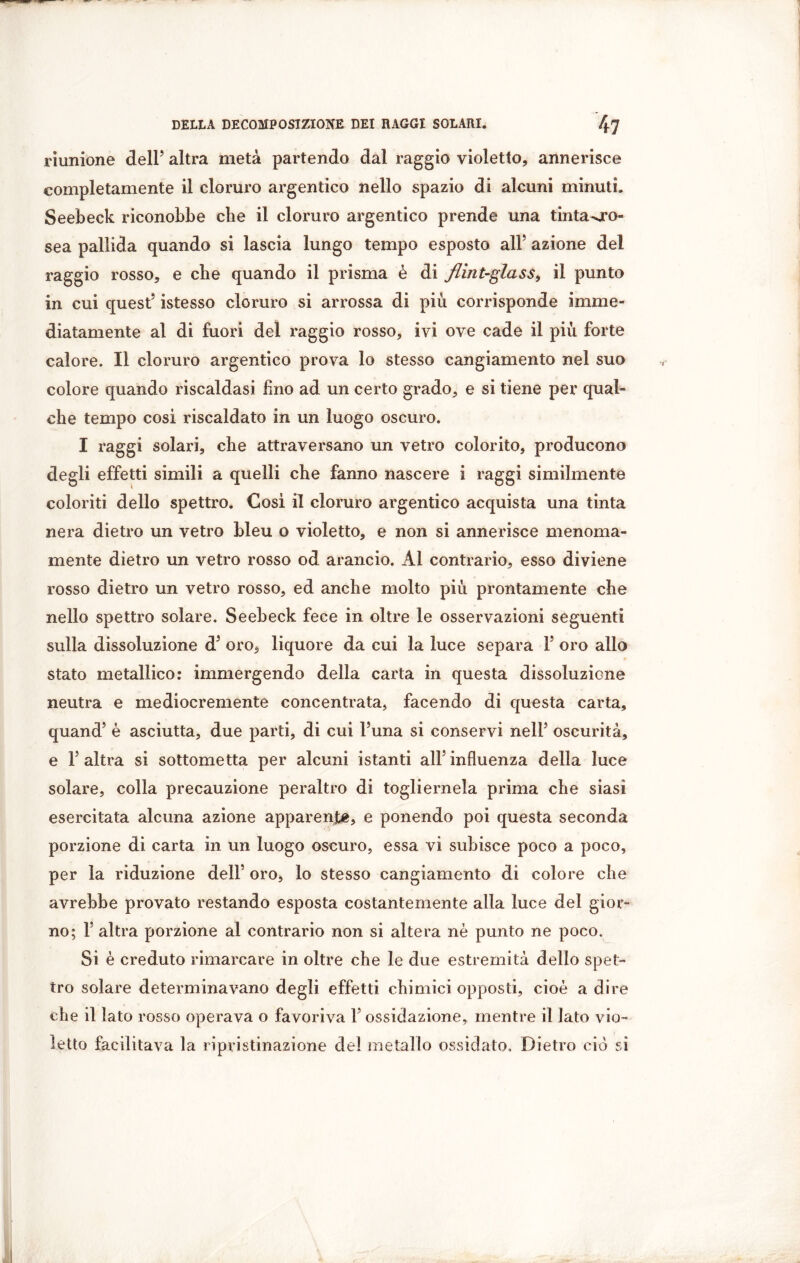riunione dell’ altra metà partendo dal raggio violetto, annerisce completamente il cloruro argentico nello spazio di alcuni minuti. Seebeck riconobbe che il cloruro argentico prende una tinta^ro- sea pallida quando si lascia lungo tempo esposto all’ azione del raggio rosso, e che quando il prisma è di flintglass, il punto in cui quest’ istesso cloruro si arrossa di piu corrisponde imme- diatamente al di fuori del raggio rosso, ivi ove cade il più forte calore. Il cloruro argentico prova lo stesso cangiamento nel suo colore quando riscaldasi Uno ad un certo grado, e si tiene per qual- che tempo cosi riscaldato in un luogo oscuro. I raggi solari, che attraversano un vetro colorito, producono degli effetti simili a quelli che fanno nascere i raggi similmente coloriti dello spettro. Cosi il cloruro argentico acquista una tinta nera dietro un vetro bleu o violetto, e non si annerisce menoma- mente dietro un vetro rosso od arancio. Al contrario, esso diviene rosso dietro un vetro rosso, ed anche molto più prontamente che nello spettro solare. Seebeck fece in oltre le osservazioni seguenti sulla dissoluzione d’ oro, liquore da cui la luce separa 1’ oro allo stato metallico: immergendo della carta in questa dissoluzione neutra e mediocremente concentrata, facendo di questa carta, quand’ è asciutta, due parti, di cui l’una si conservi nell’ oscurità, e l’altra si sottometta per alcuni istanti all’influenza della luce solare, colla precauzione peraltro di togliernela prima che siasi esercitata alcuna azione apparent, e ponendo poi questa seconda porzione di carta in un luogo oscuro, essa vi subisce poco a poco, per la riduzione dell’ oro, lo stesso cangiamento di colore che avrebbe provato restando esposta costantemente alla luce del gior- no; F altra porzione al contrario non si altera nè punto ne poco. Si è creduto rimarcare in oltre che le due estremità dello spet- tro solare determinavano degli effetti chimici opposti, cioè a dire che il lato rosso operava o favoriva l’ossidazione, mentre il lato vio- letto facilitava la ripristinazione del metallo ossidato. Dietro ciò si
