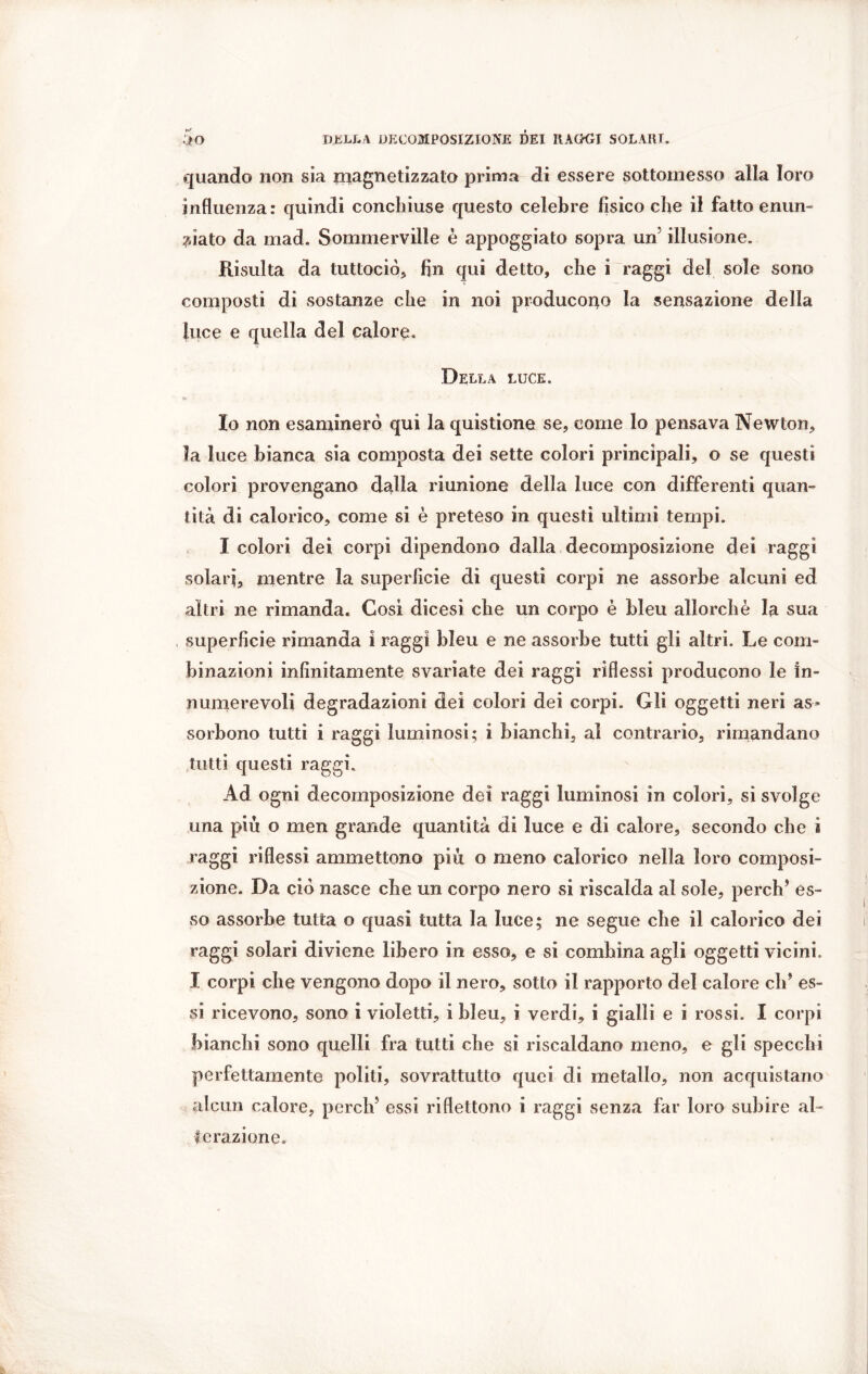 quando non sia magnetizzato prima di essere sottomesso alla loro influenza: quindi conchiuse questo celebre fisico che il fatto enun- ciato da mad. Sommervilie è appoggiato sopra un illusione. Risulta da tuttociò, fin qui detto, che i raggi dei sole sono composti di sostanze che in noi producono la sensazione della luce e quella del calore. Della luce. Io non esaminerò qui la quistione se, come lo pensava Newton, la luce bianca sia composta dei sette colori principali, o se questi colori provengano dalla riunione della luce con differenti quan- tità di calorico, come si è preteso in questi ultimi tempi. I colori dei corpi dipendono dalla decomposizione dei raggi solari, mentre la superficie di questi corpi ne assorbe alcuni ed altri ne rimanda* Cosi dicesi che un corpo è bleu allorché la sua superficie rimanda i raggi bleu e ne assorbe tutti gli altri. Le com- binazioni infinitamente svariate dei raggi riflessi producono le in- numerevoli degradazioni dei colori dei corpi. Gli oggetti neri as- sorbono tutti i raggi luminosi; i bianchi, al contrario, rimandano tutti questi raggi. Ad ogni decomposizione dei raggi luminosi in colori, si svolge una più o men grande quantità di luce e di calore, secondo che i raggi riflessi ammettono più o meno calorico nella loro composi- zione. Da ciò nasce che un corpo nero si riscalda al sole, perch’ es- so assorbe tutta o quasi tutta la luce; ne segue che il calorico dei raggi solari diviene libero in esso, e si combina agli oggetti vicini. I corpi che vengono dopo il nero, sotto il rapporto del calore eh* es- si ricevono, sono i violetti, i bleu, i verdi, i gialli e i rossi. I corpi bianchi sono quelli fra tutti che si riscaldano meno, e gli specchi perfettamente politi, sovrattutto quei di metallo, non acquistano alcun calore, perch5 essi riflettono i raggi senza far loro subire al- terazione.