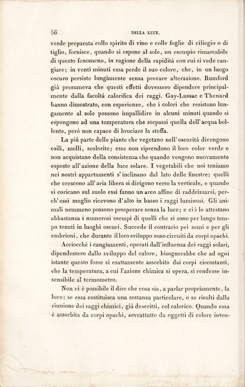 verde preparata collo spirito di vino e colle foglie di ciliegio o di tiglio, fornisce, quando si espone al sole, un esempio rimarcabile di questo fenomeno, in ragione della rapidità con cui si vede can- giare; in venti minuti essa perde il suo colore, che, in un luogo oscuro persiste lungamente senza provare alterazione. Rumford già presumeva che questi effetti dovessero dipendere principal- mente dalla facoltà calorifica dei raggi. Gay-Lussac e Thenard hanno dimostrato, con esperienze, che i colori che resistono lun- gamente al sole possono impallidire in alcuni minuti quando si espongono ad una temperatura che sorpassi quella dell’ acqua bol- lente, però non capace di bruciare la stoffa. La più parte delle piante che vegetano nell’ oscurità divengono esili, molli, scolorite; esse non riprendono il loro color verde e non acquistano della consistenza che quando vengono nuovamente esposte all’azione della luce solare. I vegetabili che noi teniamo nei nostri appartamenti s’inclinano dal lato delle finestre; quelli che crescono all’aria libera si dirigono verso la verticale, e quando si coricano sul suolo essi fanno un arco affine di raddrizzarsi, per- di’essi meglio ricevono d’alto in basso i raggi luminosi. Gli ani- mali nemmeno possono prosperare senza la luce; e ciò lo attestano abbastanza i numerosi esempi di quelli che si sono per lungo tem- po tenuti in luoghi oscuri. Succede il contrario pei semi e per gli embrioni, che durante il loro sviluppo sono circuiti da corpi opachi. Acciocché i cangiamenti, operati dall’influenza dei raggi solari, dipendessero dallo sviluppo del calore, bisognerebbe che ad ogni istante questo fosse si esattamente assorbito dai corpi circostanti, che la temperatura, a cui l’azione chimica si opera, si rendesse in- sensibile al termometro. Non ci è possibile il dire che cosa sia, a parlar propriamente, la luce; se essa costituisca una sostanza particolare, o se risulti dalla riunione dei raggi chimici, già descritti, col calorico. Quando essa è assorbita da corpi opachi, sovrattutto da oggetti di colore inten-
