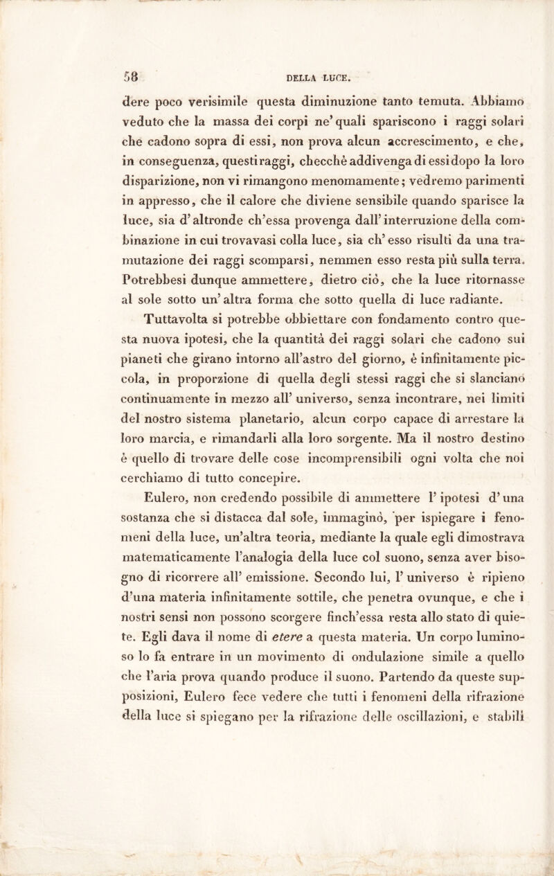 dere poco verisimile questa diminuzione tanto temuta. Abbiamo veduto che la massa dei corpi ne* quali spariscono i raggi solari che cadono sopra di essi, non prova alcun accrescimento, e che, in conseguenza, questi raggi, checché addivenga di essi dopo la loro disparizione, non vi rimangono menomamente; vedremo parimenti in appresso, che il calore che diviene sensibile quando sparisce la luce, sia d’altronde ch’essa provenga dall’interruzione della com- binazione in cui trovavasi colla luce, sia eh* esso risulti da una tra- mutazione dei raggi scomparsi, nemmen esso resta più sulla terra, Potrebbesi dunque ammettere, dietro ciò, che la luce ritornasse al sole sotto un’altra forma che sotto quella di luce radiante. Tuttavolta si potrebbe obbiettare con fondamento contro que- sta nuova ipotesi, che la quantità dei raggi solari che cadono sui pianeti che girano intorno all’astro del giorno, è infinitamente pic- cola, in proporzione di quella degli stessi raggi che si slanciano continuamente in mezzo all’ universo, senza incontrare, nei limiti del nostro sistema planetario, alcun corpo capace di arrestare la loro marcia, e rimandarli alla loro sorgente. Ma il nostro destino é quello di trovare delle cose incomprensibili ogni volta che noi cerchiamo di tutto concepire. Eulero, non credendo possibile di ammettere P ipotesi d’una sostanza che si distacca dal sole, immaginò, per ispiegare i feno- meni della luce, un’altra teoria, mediante la quale egli dimostrava matematicamente l’analogia della luce col suono, senza aver biso- gno di ricorrere all’ emissione. Secondo lui, 1’ universo è ripieno d’una materia infinitamente sottile, che penetra ovunque, e che i nostri sensi non possono scorgere finch’essa resta allo stato di quie- te. Egli dava il nome di etere a questa materia. Un corpo lumino- so lo fa entrare in un movimento di ondulazione simile a quello che l’aria prova quando produce il suono. Partendo da queste sup- posizioni, Eulero fece vedere che tutti i fenomeni della rifrazione della luce si spiegano per la rifrazione delle oscillazioni, e stabili