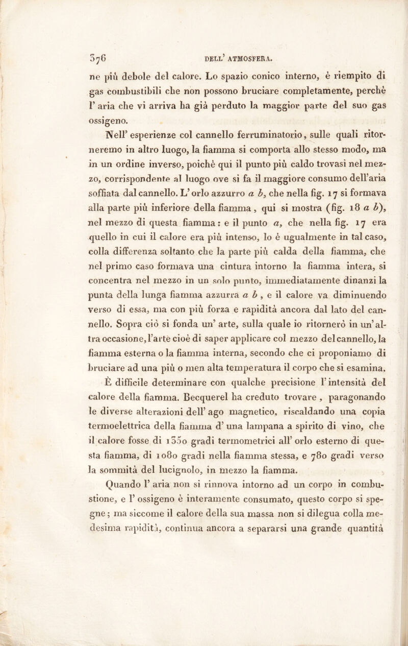 F°* 070 ne piu debole del calore. Lo spazio conico interno, è riempito di gas combustibili cbe non possono bruciare completamente, perchè 1’ aria che vi arriva ha già perduto la maggior parte del suo gas ossigeno. Nell5 esperienze col cannello ferruminatorio, sulle quali ritor- neremo in altro luogo, la fiamma si comporta allo stesso modo, ma in un ordine inverso, poiché qui il punto piu caldo trovasi nel mez- zo, corrispondente al luogo ove si fa il maggiore consumo dell’aria soffiata dal cannello. L’orlo azzurro a b, che nella fig. 17 si formava alla parte più inferiore della fiamma, qui si mostra (fig. 18 a b)f nel mezzo di questa fiamma: e il punto a, che nella fig. 17 era quello in cui il calore era più intenso, lo è ugualmente in tal caso, colla differenza soltanto che la parte più calda della fiamma, che nel primo caso formava una cintura intorno la fiamma intera, si concentra nel mezzo in un solo punto, immediatamente dinanzi la punta della lunga fiamma azzurra a b , e il calore va diminuendo verso di essa, ma con più forza e rapidità ancora dal lato del can- nello. Sopra ciò si fonda un’ arte, sulla quale io ritornerò in un’al- tra occasione, l’arte cioè di saper applicare col mezzo del cannello, la fiamma esterna o la fiamma interna, secondo che ci proponiamo di bruciare ad una più o men alta temperatura il corpo che si esamina. È difficile determinare con qualche precisione F intensità del calore della fiamma. Becquerel ha creduto trovare , paragonando le diverse alterazioni dell’ ago magnetico, riscaldando una copia termoelettrica della fiamma d? una lampana a spirito di vino, che il calore fosse di iooo gradi termometrici all’orlo esterno di que- sta fiamma, di 1080 gradi nella fiamma stessa, e 780 gradi verso la sommità del lucignolo, in mezzo la fiamma. Quando F aria non si rinnova intorno ad un corpo in combu- stione, e F ossigeno è interamente consumato, questo corpo si spe- gne ; ma siccome il calore della sua massa non si dilegua colla me- desima rapidità, continua ancora a separarsi una grande quantità