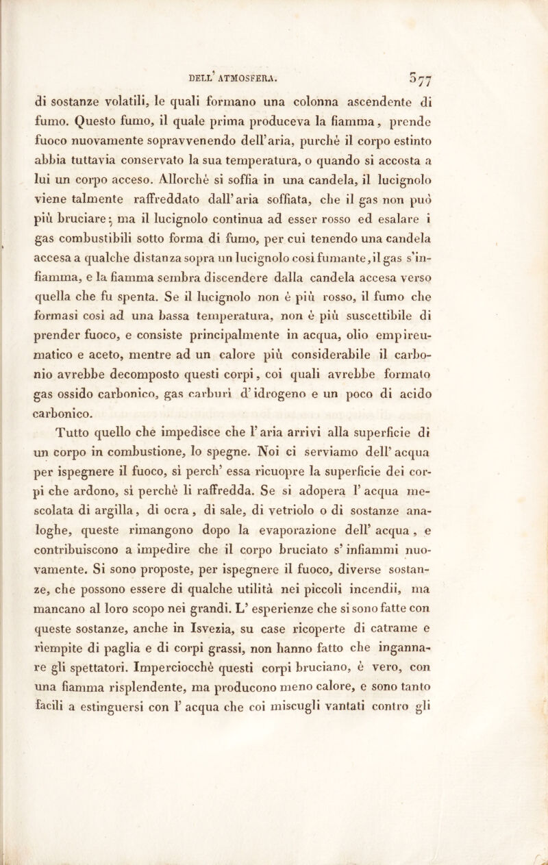 077 di sostanze volatili, le quali formano una colonna ascendente di fumo. Questo fumo, il quale prima produceva la fiamma, prende fuoco nuovamente sopravvenendo dell5aria, purché il corpo estinto abbia tuttavia conservato la sua temperatura, o quando si accosta a lui un corpo acceso. Allorché si soffia in una candela, il lucignolo viene talmente raffreddato dall’aria soffiata, che il gas non può più bruciare ^ ma il lucignolo continua ad esser rosso ed esalare i gas combustibili sotto forma di fumo, per cui tenendo una candela accesa a qualche distanza sopra un lucignolo cosi fumante,il gas s’in- fiamma, e la fiamma sembra discendere dalla candela accesa verso quella che fu spenta. Se il lucignolo non è piu rosso, il fumo che formasi cosi ad una bassa temperatura, non é più suscettibile di prender fuoco, e consiste principalmente in acqua, olio empireu- matico e aceto, mentre ad un calore più considerabile il carbo- nio avrebbe decomposto questi corpi, coi quali avrebbe formato gas ossido carbonico, gas carburi d’idrogeno e un poco di acido carbonico. Tutto quello che impedisce che l’aria arrivi alla superficie di un corpo in combustione. Io spegne. Noi ci serviamo dell’ acqua per ispegnere il fuoco, sì perch’ essa ricuopre la superficie dei cor- pi che ardono, si perchè li raffredda. Se si adopera Y acqua me- scolata di argilla, di ocra, di sale, di vetriolo o di sostanze ana- loghe, queste rimangono dopo la evaporazione dell’ acqua, e contribuiscono a impedire che il corpo bruciato s’infiammi nuo- vamente. Si sono proposte, per ispegnere il fuoco, diverse sostan- ze, che possono essere di qualche utilità nei piccoli incendii, ma mancano al loro scopo nei grandi. L’ esperienze che si sono fatte con queste sostanze, anche in Isvezia, su case ricoperte di catrame e riempite di paglia e di corpi grassi, non hanno fatto che inganna- re gli spettatori. Imperciocché questi corpi bruciano, è vero, con una fiamma risplendente, ma producono meno calore, e sono tanto facili a estinguersi con 1’ acqua che coi miscugli vantati contro gli