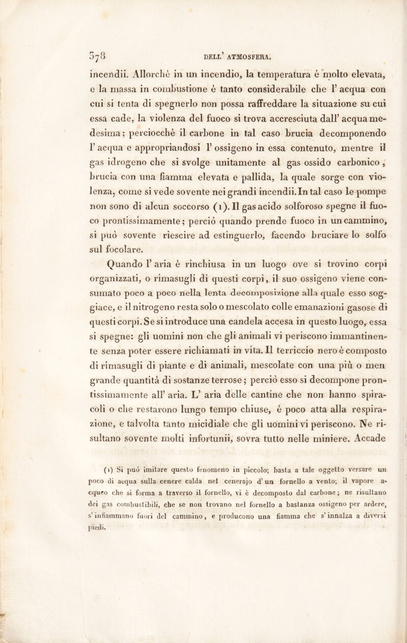 incendii. Allorché in un incendio, la temperatura è molto elevata, e la massa in combustione è tanto considerabile che F acqua con cui si tenta di spegnerlo non possa raffreddare la situazione su cui essa cade, la violenza del fuoco si trova accresciuta dall(i) * * * 5 acqua me- desima; perciocché il carbone in tal caso brucia decomponendo F acqua e appropriandosi F ossigeno in essa contenuto, mentre il gas idrogeno che si svolge unitamente al gas ossida carbonico , brucia con una fiamma elevata e pallida, la quale sorge con vio- lenza? coinè si vede sovente nei grandi incendii.Intal caso le pompe non sono di alcun soccorso (i). Il gas acido solforoso spegne il fuo- co prontissimamente; perciò quando prende fuoco in un cammino, si può sovente riescire ad estinguerlo, facendo bruciare lo solfo sul focolare. Quando F aria è rinchiusa in un luogo ove si trovino corpi organizzati, o rimasugli di questi corpi, il suo ossigeno viene con- sumato poco a poco nella lenta decomposizione alla quale esso sog- giace, e il nitrogeno resta solo o mescolato colle emanazioni gasose dì questi corpi. Se si introduce una candela accesa in questo luogo, essa si spegne: gli uomini non che gli animali vi periscono immantinen- te senza poter essere richiamati in vita. Il terriccio nero è composto di rimasugli di piante e di animali, mescolate con una più o men grande quantità di sostanze terrose ; perciò esso si decompone pron- tissimamente ali5 aria. L5 aria delle cantine che non hanno spira- coli o che restarono lungo tempo chiuse, è poco atta alla respira- zione, e talvolta tanto micidiale che gli uomini vi periscono. Ne ri- sultano sovente molti infortunii, sovra tutto nelle miniere. Accade (i) Si può imitare questo fenomeno in piccolo; basta a tale oggetto versare un poco di acqua sulla cenere calda nel cenerajo d’un fornello a vento; il vapore a- cqueo che si forma a traverso il fornello, vi è decomposto dal carbone ; ne risultano dei gas combustibili, che se non trovano nel fornello a bastanza ossigeno per ardere, s'infiammano fuori del cammino, e producono una fiamma che s’innalza a diversi piedi.