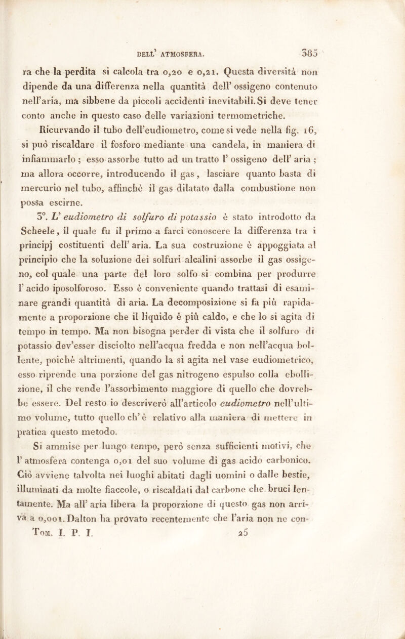 ra che la perdita si calcola tra 0,20 e 0,21. Questa diversità non dipende da una differenza nella quantità dell’ ossigeno contenuto nell’aria, ma sibbene da piccoli accidenti inevitabili. Si deve tener conto anche in questo caso delle variazioni termometriche. Ricurvando il tubo delFeudiometro, comesi vede nella fig. 16, si pud riscaldare il fosforo mediante una candela, in maniera di infiammarlo ; esso assorbe tutto ad un tratto Y ossigeno dell’ aria ; ma allora occorre, introducendo il gas , lasciare quanto basta di mercurio nel tubo, affinchè il gas dilatato dalla combustione non possa escirne. 5°. & eudiometro di solfuro di potassio è stato introdotto da Sche eie, il quale fu il primo a farci conoscere la differenza tra i principi costituenti dell’ aria. La sua costruzione è appoggiata al principio che la soluzione dei solfuri alcalini assorbe il gas ossige- no, col quale una parte del loro solfo si combina per produrre 1 acido iposolforoso. Esso è conveniente quando trattasi di esami- Bare grandi quantità di aria. La decomposizione si fa più rapida- mente a proporzione che il liquido è più caldo, e che lo sì agita di tempo in tempo. Ma non bisogna perder di vista che il solfuro di potassio dev’esser disciolto nell’acqua fredda e non nell’acqua bol- lente, poiché altrimenti, quando la si agita nel vase eudiometrico, esso riprende una porzione del gas nitrogeno espulso colla ebolli- zione, il che rende l’assorbimento maggiore di quello che dovreb- be essere. Del resto io descriverò all’articolo eudiometro nell’ulti- mo volume, tutto quello eh’è relativo alla maniera dì mettere in pratica questo metodo. Ss ammise per lungo tempo, però senza sufficienti motivi, che 1 atmosfera contenga o,oi del suo volume di gas acido carbonico. Ciò avviene talvolta nei luoghi abitati dagli uomini o dalle bestie, illuminati da molte fiaccole, o riscaldati dai carbone che bruci len- tamente. Ma all5 aria libera la proporzione di questo gas non arri- va a 0,001. Dalton ha provato recentemente che l’aria non ne con- Tom. L P, Ï. 25