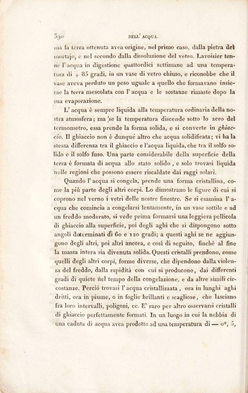 ma la terra ottenuta avea origine, nel primo caso, dalla pietra dei ìnortajo. e nel secondo dalla dissoluzione del vetro. Lavoisier ten- ne 1 acqua in digestione quattordici settimane ad una tempera- tura di 4- 85 gradi, in un vase di vetro chiuso, e riconobbe che il vase aveva perduto un peso uguale a quello che formavano insie- me la terra mescolata con Y acqua e le sostanze rimaste dopo la sua evaporazione. L’ acqua è sempre liquida alla temperatura ordinaria della no- stra atmosfera ; ma se la temperatura discende sotto lo zero del termometro, essa prende la forma solida, e si converte in ghiac- cio. Il ghiaccio non è dunque altro che acqua solidificata ; vi ha la stessa differenza tra il ghiaccio e l’acqua liquida, che tra il solfo so- lido e il solfo fuso. Una parte considerabile della superficie della terra è formata di acqua allo stato solido , e solo trovasi liquida nelle regioni che possono essere riscaldate dai raggi solari. Quando Y acqua si congela, prende una forma cristallina, co- me la più parte degli altri corpi. Lo dimostrano le figure di cui si coprono nel verno i vetri delle nostre finestre. Se si esamina V a- cqua che comincia a congelarsi lentamente, in un vase sottile e ad un freddo moderato, si vède prima formarsi una leggiera pellicola di ghiaccio alla superficie, poi degli aghi che si dispongono sotto angoli determinati di 60 e 120 gradi; a questi aghi se ne aggiun- gono degli altri, poi altri àncora, e così di seguito, finché al fine la massa intera sia divenuta solida. Questi cristalli prendono, come quelli degli altri corpi, forme diverse, che dipendono dalla violen- za del freddo, dalla rapidità con cui si producono, dai differenti gradi di quiete nel tempo della congelazione, e da altre simili cir- costanze. Perciò trovasi Y acqua cristallizzata , ora in lunghi aghi dritti, ora in piume, o in foglie brillanti e scagliose, che lasciano fra loro intervalli, poligoni, ec. E' raro per altro osservarsi cristalli di ghiaccio perfettamente formati. In un luogo in cui la nebbia di