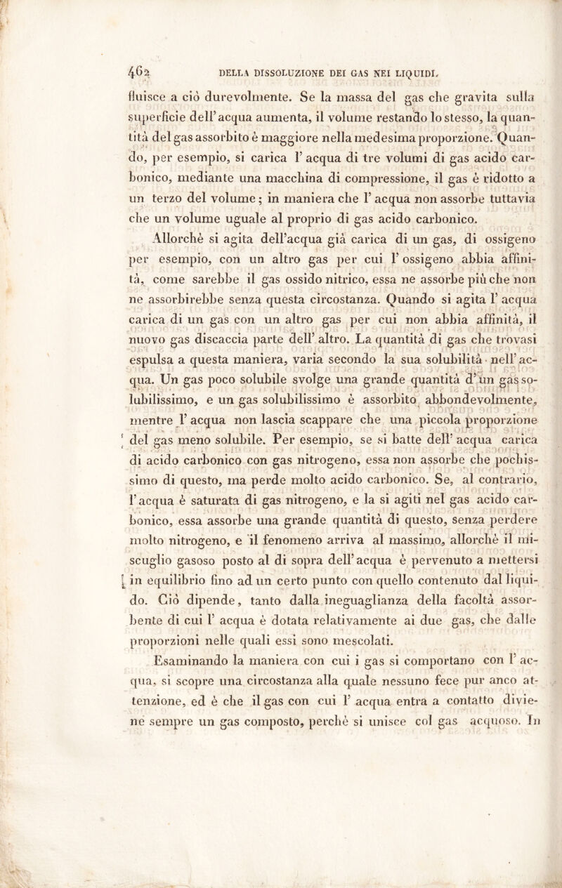 fluisce a ciò durevolmente. Se la massa del gas che gravita sulla superficie dell5 acqua aumenta, il volume restando lo stesso, la quan- tità del gas assorbito è maggiore nella medesima proporzione. Quan- do, per esempio, si carica F acqua di tre volumi di gas acido car- bonico, mediante una macchina di compressione, il gas è ridotto a un terzo del volume ; in maniera che F acqua non assorbe tuttavia che un volume uguale al proprio di gas acido carbonico. Allorché si agita delFacqua già carica di un gas, di ossigeno per esempio, con un altro gas per cui 1 ossigeno abbia affini- tà, come sarebbe il gas ossido nitrico, essa ne assorbe più che non ne assorbirebbe senza questa circostanza. Quando si agita F acqua carica di un gas con un altro gas per cui non abbia affinità, il nuovo gas discaccia parte dell5 altro. La quantità di gas che trovasi espulsa a questa maniera, varia secondo la sua solubilità nell5 ac- qua. Un gas poco solubile svolge una grande quantità d5im gasso- labilissimo, e un gas solubilissimo è assorbito abbondevolmente, mentre F acqua non lascia scappare cbe una piccola proporzione del gas meno solubile. Per esempio, se si batte dell5 acqua carica di acido carbonico con gas nitrogeno, essa non assorbe cbe pochis- simo di questo, ma perde molto acido carbonico. Se, al contrario, F acqua è saturata di gas nitrogeno, e la si agiti nel gas acido car- bonico, essa assorbe una grande quantità di questo, senza perdere molto nitrogeno, e il fenomeno arriva al massimo, allorché il mi- scuglio gasoso posto al di sopra delFacqua é pervenuto a mettersi [ in equilibrio fino ad un certo punto con quello contenuto dal liqui- do. Ciò dipende, tanto dalla ineguaglianza della facoltà assor- bente di cui F acqua é dotata relativamente ai due gas, cbe dalle proporzioni nelle quali essi sono mescolati. Esaminando la maniera con cui i gas si comportano con 1 ac- qua, si scopre una circostanza alla quale nessuno fece pur anco at- tenzione, ed è cbe il gas con cui F acqua entra a contatto divie- ne sempre un gas composto, perchè sì unisce col gas acquoso. In