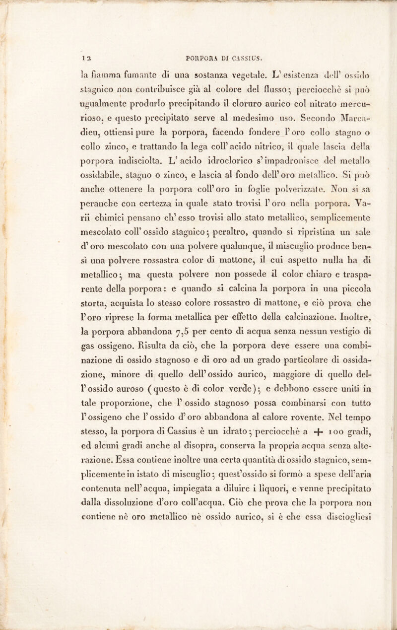 ìa fiamma fumante di una sostanza vegetale. L'esistenza dell’ ossido stagnico non contribuisce già al colore del flusso*, perciocché si può ugualmente produrlo precipitando il cloruro aurico col nitrato mercu- rioso. e questo precipitato serve al medesimo uso. Secondo Marca- dieu, ottiensi pure la porpora, facendo fondere l’oro colio stagno o collo zinco, e trattando la lega coll’ acido nitrico, il quale lascia della porpora indisciolta. L'acido idroclorico s’impadronisce del metallo ossidabile, stagno o zinco, e lascia al fondo dell’oro metallico. Si può anche ottenere la porpora coll’oro in foglie polverizzale. Non si sa peranche con certezza in quale stato trovisi l’oro nella porpora. Va- rii chimici pensano eh’ esso trovisi allo stato metallico, semplicemente mescolato coll’ossido stagnico} peraltro, quando si ripristina un sale d’ oro mescolato con una polvere qualunque, il miscuglio produce ben-^ sì una polvere rossastra color di mattone, il cui aspetto nulla ha di metallico ^ ma questa polvere non possédé il color chiaro e traspa- rente della porpora : e quando si calcina la porpora in una piccola storta, acquista lo stesso colore rossastro di mattone, e ciò prova che l’oro riprese la forma metallica per effetto della calcinazione. Inoltre, la porpora abbandona 7,5 per cento di acqua senza nessun vestigio di gas ossigeno. Risulta da ciò, che la porpora deve essere una combi- nazione di ossido stagnoso e di oro ad un grado particolare di ossida- zione, minore di quello dell’ossido aurico, maggiore di quello del- l’ossido auroso (questo è di color verde)} e debbono essere uniti in tale proporzione, che 1’ ossido stagnoso possa combinarsi con tutto l’ossigeno che l’ossido d’oro abbandona al calore rovente. Nel tempo stesso, la porpora di Cassius è un idrato • perciocché a -f» 100 gradi, ed alcuni gradi anche al disopra, conserva la propria acqua senza alte- razione. Essa contiene inoltre una certa quantità di ossido stagnico, sem- plicemente in istalo di miscuglio quest’ossido si formò a spese dell’aria contenuta nell’acqua, impiegata a diluire i liquori, e venne precipitato dalla dissoluzione d’oro coll’acqua. Ciò che prova che la porpora non contiene nè oro metallico nè ossido aurico, si è che essa disciogliesi