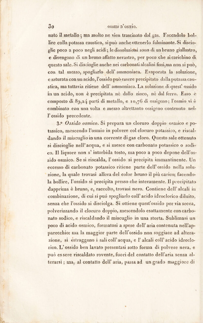 nato il metallo * ma molto ne vieil trascinato dal gas. Facendolo bol- lire colla potassa caustica, si può anclie ottenerlo fulminante. Si disto- glie poco a poco negli acidi ^ le dissoluzioìii sono di un bruno giallastro, e divengono di un bruno affatto nerastro, per poco che si carichino di questo sale. Si discioglie anche nei carbonati alcalini fissi,ma non si può, con tal mezzo, spogliarlo dell’ ammoniaca. Evaporata la soluzione, e saturata con un acido, l’ossido può essere precipitato dalla potassa cau- stica, ma tuttavia ritiene dell’ ammoniaca. La soluzione di quest’ ossido In un acido, non è precipitata nè dallo zinco, ne dal ferro. Esso è composto di 89,24 parti di metallo, e 10,76 di ossigeno; l’osmio vi è combinato con una volta e mezzo altrettanto ossigeno contenuto nel- F ossido precedente. 3.° Ossido osmico. Si prepara un cloruro doppio osmico e po- tassico, mescendo l’osmio in polvere col cloruro potassico, e riscal- dando il miscuglio in una corrente di gas cloro. Questo sale ottenuto si discioglie nell” acqua, e si mesce con carbonato potassico o sodi- co. Il liquore non s’ intorbida tosto, ma poco a poco depone dell’os- sido osmico. Se si riscalda, l’ossido si precipita immantinente. Un eccesso di carbonato potassico ritiene parte dell’ossido nella solu- zione, la quale trovasi allora del color bruno il più carico; facendo- la bollire, l’ossido si precipita presso che interamente. Il precipitato dapprima è bruno, e, raccolto, trovasi nero. Contiene dell’alcali in combinazione, di cui si può spogliarlo coll’acido idroclorico diluito, senza che l’ossido si disciolga. Si ottiene quest’ossido per via secca, polverizzando il cloruro doppio, mescendolo esattamente con carbo- nato sodico, e riscaldando il miscuglio in una storta. Sublimasi un poco di acido osmico, formatosi a spese dell5 aria contenuta nell’ap- parecchio: ma la maggior parte dell’ossido non soggiace ad altera- zione, si estraggono i sali coll’acqua, e Falcali còli’acido idroclo- rico. L’ossido ben lavato presentasi sotto forma di polvere nera, e può essere riscaldato rovente, fuori del contatto dell’aria senza al- terarsi ; ma. al contatto deli* aria, passa ad un grado maggiore di