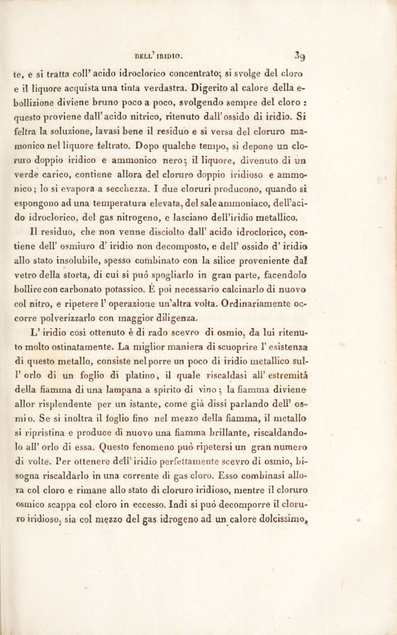 te, e sì tratta coll’ acido idroclorico concentrato^ si svolge dei cloro e il liquore acquista una tinta verdastra. Digerito al calore della e- bollizione diviene bruno poco a poco, svolgendo sempre del cloro : questo proviene dall5 acido nitrico, ritenuto dall'ossido di iridio. Si feltra la soluzione, lavasi bene il residuo e si versa del cloruro ma- monico nel liquore feltrato. Dopo qualche tempo, si depone un clo- ruro doppio indico e ammonico nero} il liquore, divenuto di un verde carico, contiene allora del cloruro doppio iridioso e ammo- nico; lo si evapora a secchezza. I due cloruri producono, quando si espongono aduna temperatura elevata, del sale ammoniaco, dell’aci- do idroclorico, del gas nitrogeno, e lasciano dell’iridio metallico. 11 residuo, che non venne disciolto dall’ acido idroclorico, con- tiene dell’ osmiuro d’iridio non decomposto, e dell’ ossido d’iridio allo stato insolubile, spesso combinato con la silice proveniente da!. t vetro della storta, di cui si può spogliarlo in gran parte, facendolo * bollire con carbonato potassico. E poi necessario calcinarlo di nuovo col nitro, e ripetere 1’ operazione un’altra volta. Ordinariamente oc- corre polverizzarlo con maggior diligenza. L’iridio cosi ottenuto è di rado scevro di osmio, da lui ritenu- to molto ostinatamente. La miglior maniera di scuoprire F esistenza di questo metallo, consiste nel porre un poco di iridio metallico sul- F orlo di un foglio di platino, il quale riscaldasi all’ estremità della fiamma di una lampana a spirito di vino ^ la fiamma diviene allor risplendente per un istante, come già dissi parlando dell’ os- mio. Se si inoltra il foglio fino nel mezzo della fiamma, il metallo si ripristina e produce di nuovo una fiamma brillante, riscaldando- lo all’ orlo di essa. Questo fenomeno può ripetersi un gran numero di volte. Per ottenere deli5 iridio perfettamente scevro di osmio, bi- sogna riscaldarlo in una corrente di gas cloro. Esso combinasi allo- ra col cloro e rimane allo stato di cloruro iridioso, mentre il cloruro osmico scappa col cloro in eccesso. Indi si può decomporre il cloru- ro indioso. sia col mezzo del gas idrogeno ad un calore dolcissimo^