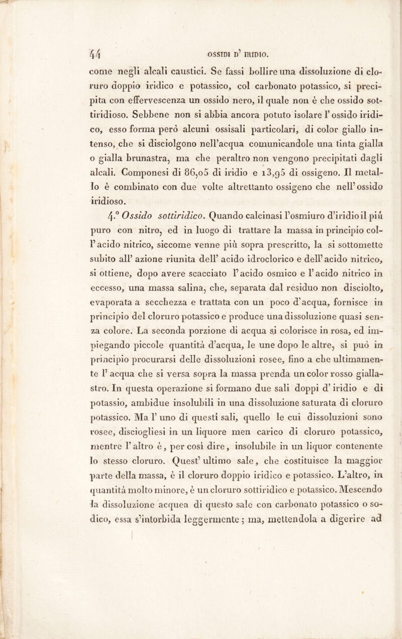 come negli alcali caustici. Se fassi bollire una dissoluzione di clo- ruro doppio indico e potassico, col carbonato potassico, si preci- pita con effervescenza un ossido nero, il quale non è che ossido set- tiridioso. Sebbene non si abbia ancora potuto isolare l’ossido iridi- co, esso forma pero alcuni ossisali particolari, di color giallo in- tenso, che si disciolgono nell’acqua comunicandole una tinta gialla o gialla brunastra, ma die peraltro non vengono precipitati dagli alcali. Componesi di 86,o5 di iridio e i3,95 di ossigeno. Il metal- lo è combinato con due volte altrettanto ossigeno che nell’ossido iridioso. 4-° Ossido sottiridico. Quando calcinasi l’osmiuro d’iridio il piu puro con nitro, ed in luogo di trattare la massa in principio col- l’acido nitrico, siccome venne più sopra prescritto, la si sottomette subito all’ azione riunita dell’ acido idroclorico e dell’acido nitrico, si ottiene, dopo avere scacciato l’acido osmico e l’acido nitrico in eccesso, una massa salina, che, separata dal residuo non disciolto, evaporata a secchezza e trattata con un poco d’acqua, fornisce in principio del cloruro potassico e produce una dissoluzione quasi sen- za colore. La seconda porzione di acqua s,i colorisce in rosa, ed im- piegando piccole quantità d’acqua, le une dopo le altre, si può in principio procurarsi delle dissoluzioni rosee, lino a che ultimamen- te P acqua che si versa sopra la massa prenda un color rosso gialla- stro. In questa operazione si formano due sali doppi d’iridio e di potassio, ambidue insolubili in una dissoluzione saturata di cloruro potassico. Ma 1’ uno di questi sali, quello le cui dissoluzioni sono rosee, disciogliesi in un liquore men carico di cloruro potassico, mentre P altro è, per cosi dire, insolubile in un liquor contenente lo stesso cloruro. Quest’ultimo sale, che costituisce la maggior parte della massa, è il cloruro doppio iridico e potassico. L’altro, in quantità molto minore, è un cloruro sottiridico e potassico. Mescendo la dissoluzione acquea di questo sale con carbonato potassico o so- dico, essa s’intorbida leggermente ; ma, mettendola a digerire ad 1