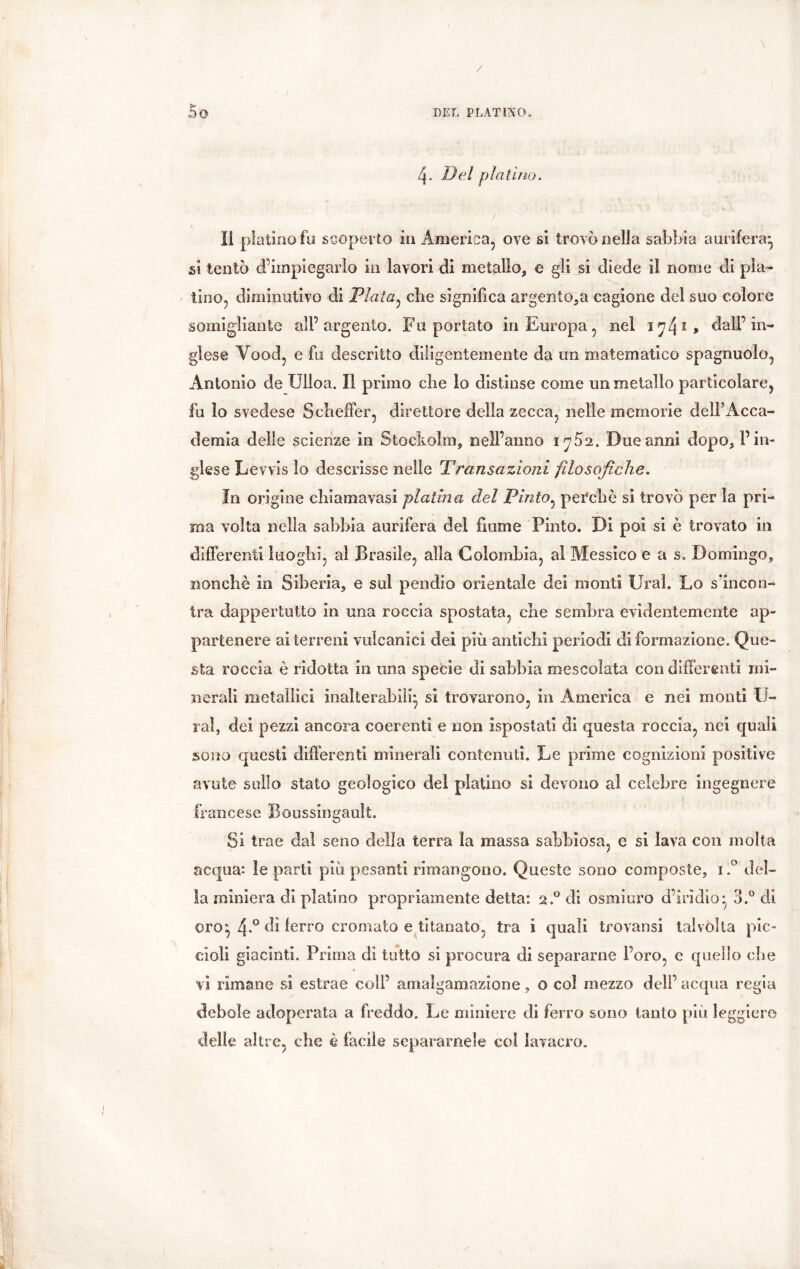 4- Del platino. II platino fa scoperto in America, ove si trovò nella sabbia aurifera* si tentò ^impiegarlo in lavori di metallo, e gli si diede il nome di pla- tino, diminutivo di Piata, che significa argento,a cagione del suo colore somigliante ali’argento. Fu portato in Europa, nel 1^4? , dall’in- glese Yood, e fu descritto diligentemente da un matematico spagnuolo, Antonio de Ulloa. Il primo clie lo distinse come un metallo particolare, fu lo svedese ScbefFer, direttore della zecca, nelle memorie dell’Acca- demia delle scienze in Stockolm, nell’anno i^Ò2. Due anni dopo, l’in- glese Lewis lo descrisse nelle Transazioni filosofiche. In origine chiamavasi platina del Pinto, peTcliè si trovò per la pri- ma volta nella sabbia aurifera del fiume Pinto. Di poi si è trovato in differenti luoghi, al Brasile, alla Colombia, al Messico e a s. Domingo* nonché in Siberia, e sul pendio orientale dei monti Ural. Lo s’incon- tra dappertutto in una roccia spostata, che sembra evidentemente ap- partenere ai terreni vulcanici dei più antichi periodi di formazione. Que- sta roccia è ridotta in una specie di sabbia mescolata con differenti mi- nerali metallici inalterabili* si trovarono, in America e nei monti li- rai, dei pezzi ancora coerenti e non espostati di questa roccia, nei quali sono questi differenti minerali contenuti. Le prime cognizioni positive avute sullo stato geologico del platino si devono al celebre ingegnere francese Boussingault. Si trae dal seno delia terra la massa sabbiosa, e si lava con molta acqua*, le parti più pesanti rimangono. Queste sono composte, i.° del- la miniera di platino propriamente detta: 2.0 di osmiuro d’iridio* 3.° di oro:, 4*° ferro cromato e titanato, tra i quali trovatisi talvolta pic- cioli giacinti. Prima di tutto si procura di separarne Foro, e quello che vi rimane si estrae coll’ amalgamazione, o col mezzo deli’ acqua regia debole adoperata a freddo. Le miniere di ferro sono tanto più leggiere delie altre, che è facile separamele coi lavacro. I