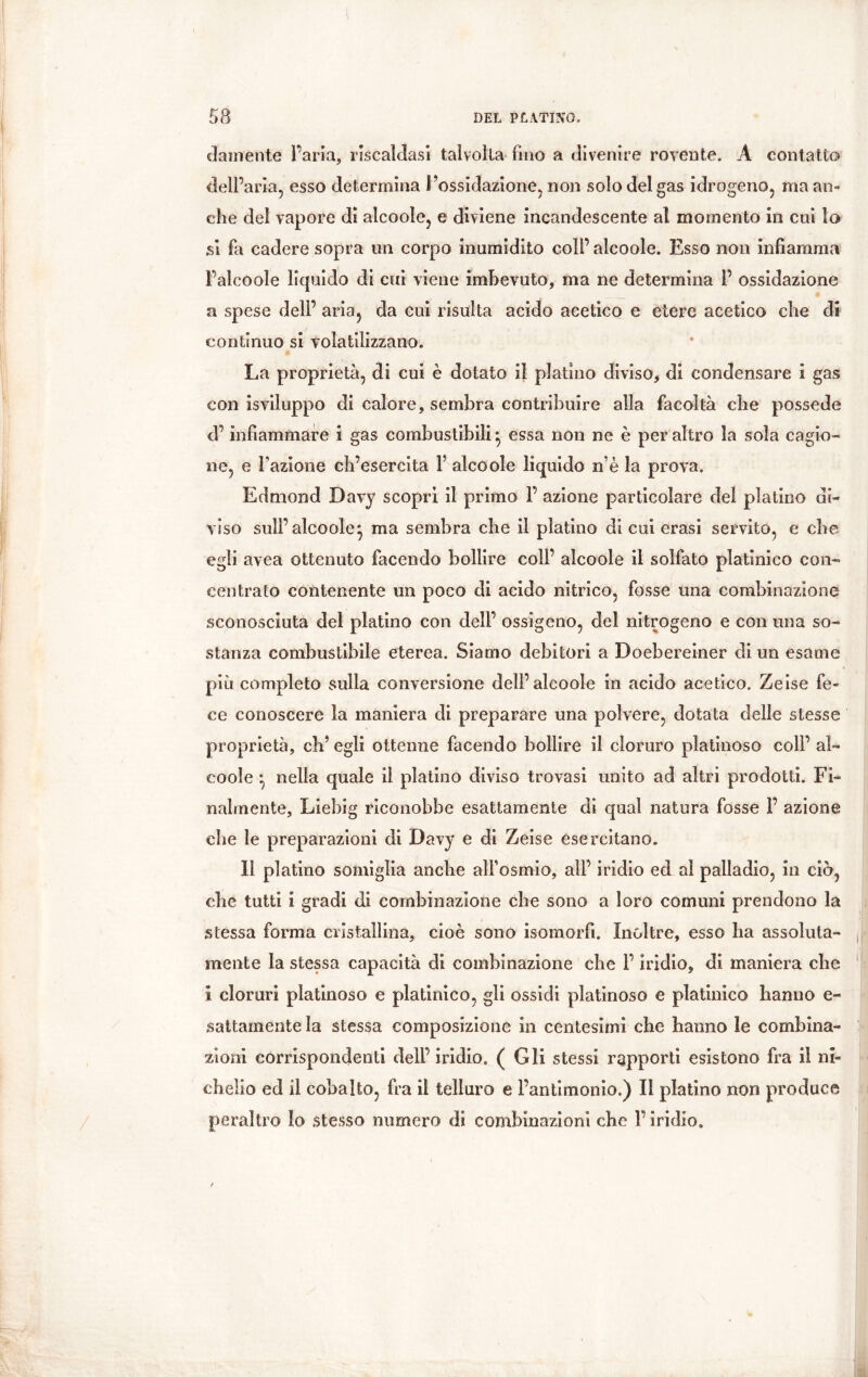 diamente l’aria, riscaldasi talvolta fino a divenire rovente. A contatto dell’aria, esso determina l’ossidazione, non solo del gas idrogeno, ma an- che del vapore di alcoole, e diviene incandescente al momento in cui lo si fa cadere sopra un corpo inumidito coli’ alcoole. Esso non infiamma Falcoole liquido di cui viene imbevuto, ma ne determina P ossidazione a spese deli’ aria, da cui risulta acido acetico e etere acetico che di continuo si volatilizzano. La proprietà, di cui è dotato il platino diviso, di condensare i gas con isviluppo di calore, sembra contribuire alla facoltà che possedè d’infiammare i gas combustibili ^ essa non ne è per altro la sola cagio- ne, e Fazione ch’esercita F alcoole liquido ne la prova. Edmond Davy scopri il primo F azione particolare del platino di- viso sull’ alcoole^ ma sembra che il platino di cui erasi servito, e che egli avea ottenuto facendo bollire coll’ alcoole il solfato platinico con- centrato contenente un poco di acido nitrico, fosse una combinazione sconosciuta del platino con dell’ ossìgeno, del nitrogeno e con una so- stanza combustibile eterea. Siamo debitori a Doebereiner eli un esame più completo sulla conversione dell’alcoole in acido acetico. Zeise fe- ce conoscere la maniera di preparare una polvere, dotata delle stesse proprietà, eh’ egli ottenne facendo bollire il cloruro platinoso coll’ al- coole • nella quale il platino diviso trovasi unito ad altri prodotti. Fi- nalmente, Liebig riconobbe esattamente di qual natura fosse F azione che le preparazioni di Davy e di Zeise esercitano. Il platino somiglia anche all’osmio, all’ iridio ed al palladio, in ciò, che tutti i gradi di combinazione che sono a loro comuni prendono la stessa forma cristallina, cioè sono isomorfi. Inoltre, esso ha assoluta- mente la stessa capacità di combinazione che F iridio, di maniera che ì cloruri platinoso e platinico, gli ossidi platinoso e platinico hanno e- sattamente la stessa composizione in centesimi che hanno le combina- zioni corrispondenti dell’iridio. (Gli stessi rapporti esistono fra il ni- chelio ed il cobalto, fra il telluro e l’antimonio.) Il platino non produce peraltro Io stesso numero di combinazioni che F iridio.