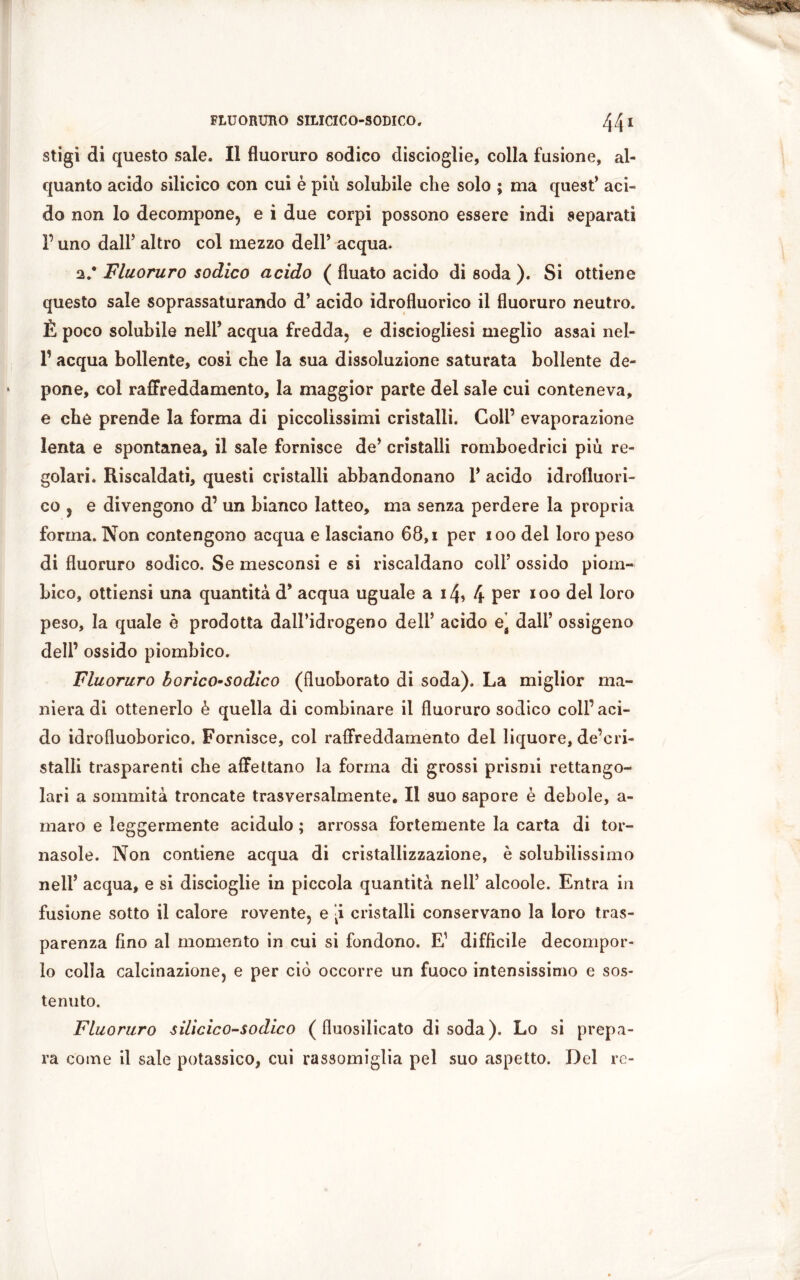 stigi di questo sale. Il fluoruro sodico discioglie, colla fusione, al- quanto acido silicico con cui è più solubile che solo ; ma quest* aci- do non lo decompone, e i due corpi possono essere indi separati P uno dall5 altro col mezzo dell5 acqua. a,* Fluoruro sodico acido ( fluato acido di soda ). Si ottiene questo sale soprassaturando d5 acido idrofluorico il fluoruro neutro. È poco solubile nell5 acqua fredda, e disciogliesi meglio assai nel- P acqua bollente, cosi che la sua dissoluzione saturata bollente de- pone, col raffreddamento, la maggior parte del sale cui conteneva, e che prende la forma di piccolissimi cristalli. Coll’ evaporazione lenta e spontanea, il sale fornisce de5 cristalli romboedrici più re- golari. Riscaldati, questi cristalli abbandonano l5 acido idrofluori- co , e divengono d’ un bianco latteo, ma senza perdere la propria forma. Non contengono acqua e lasciano 68, i per ioo del loro peso di fluoruro sodico. Se mesconsi e si riscaldano coll5 ossido piom- bico, ottiensi una quantità d5 acqua uguale a i4> 4 Per 100 del loro peso, la quale è prodotta dall’idrogeno deli5 acido et dall5 ossigeno dell’ ossido piombico. Fluoruro borìco-sodico (fluoborato di soda). La miglior ma- niera di ottenerlo è quella di combinare il fluoruro sodico coll’aci- do idrofluoborico. Fornisce, col raffreddamento del liquore, de’cri- stalli trasparenti che affettano la forma di grossi prismi rettango- lari a sommità troncate trasversalmente. Il suo sapore è debole, a- maro e leggermente acidulo ; arrossa fortemente la carta di tor- nasole. Non contiene acqua di cristallizzazione, è solubilissimo nell5 acqua, e si discioglie in piccola quantità nell5 alcoole. Entra in fusione sotto il calore rovente, e [i cristalli conservano la loro tras- parenza fino al momento in cui si fondono. E1 difficile decompor- lo colla calcinazione, e per ciò occorre un fuoco intensissimo e sos- tenuto. Fluoruro silicico-sodico ( fluosilicato disoda). Lo si prepa- ra come il sale potassico, cui rassomiglia pel suo aspetto. Del re-