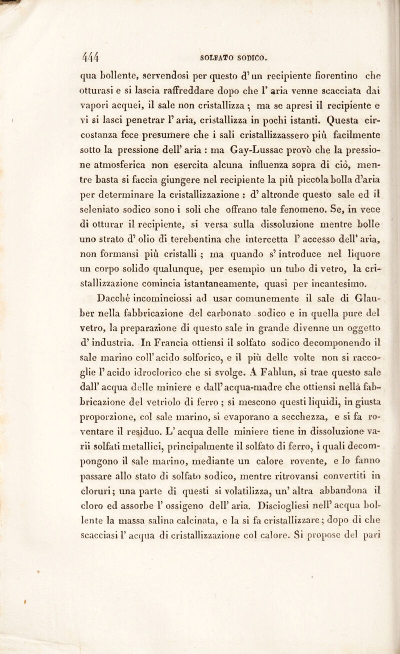 qua bollente, servendosi per questo d’un recipiente fiorentino che otturasi e si lascia raffreddare dopo che F aria venne scacciata dai vapori acquei, il sale non cristallizza -, ma se apresi il recipiente e vi si lasci penetrar F aria, cristallizza in pochi istanti. Questa cir- costanza fece presumere che i sali cristallizzassero piu facilmente sotto la pressione dell’ aria : ma Gay-Lussac provò che la pressio- ne atmosferica non esercita alcuna influenza sopra di ciò, men- tre basta si faccia giungere nel recipiente la più piccola bolla d’aria per determinare la cristallizzazione : d’ altronde questo sale ed il seleniato sodico sono i soli che offrano tale fenomeno. Se, in vece di otturar il recipiente, si versa sulla dissoluzione mentre bolle uno strato d’ olio di terebentina che intercetta F accesso dell’ aria, non formansi più cristalli ; ma quando s’introduce nel liquore un corpo solido qualunque, per esempio un tubo di vetro, la cri- stallizzazione comincia istantaneamente, quasi per incantesimo. Dacché incominciossi ad usar comunemente il sale di Glau- ber nella fabbricazione del carbonato sodico e in quella pure del vetro, la preparazione di questo sale in grande divenne un oggetto d’industria. In Francia ottiensi il solfato sodico decomponendo il sale marino coìF acido solforico, e il più delle volte non si racco- glie l’acido idroclorico che si svolge. A Fahlun, si trae questo sale dall’ acqua delle miniere e dall’acqua-madre che ottiensi nella fab- bricazione del vetriolo di ferro ; si mescono questi liquidi, in giusta proporzione, col sale marino, si evaporano a secchezza, e si fa ro- ventare il residuo. L’ acqua delle miniere tiene in dissoluzione va- ni solfati metallici, principalmente il solfato di ferro, i quali decom- pongono il sale marino, mediante un calore rovente, e Io fanno passare allo stato di solfato sodico, mentre ritrovami convertiti in cloruri; una parte di questi si volatilizza, un’altra abbandona il cloro ed assorbe F ossigeno dell’ aria. Disciogliesi nell’acqua bol- lente la massa salina calcinata, e la si fa cristallizzare; dopo di che scacciasi F acqua di cristallizzazione col calore. Si propose del pari