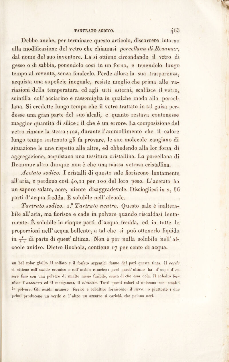 Debbo anche, per terminare questo articolo, discorrere intorno alla modificazione del vetro che chiamasi porcellana di Reaumur, dal nome del suo inventore. La si ottiene circondando il vetro di gesso o di sabbia, ponendolo così in un forno, e tenendolo lungo tempo al rovente, senza fonderlo. Perde allora la sua trasparenza, acquista una supeficie ineguale, resiste meglio che prima alle va- riazioni della temperatura ed agli urti esterni, scalfisce il vetro, scintilla colf acciarino e rassomiglia in qualche modo alla porcel- lana. Si credette lungo tempo che il vetro trattato in tal guisa per- desse una gran parte del suo alcali, e quanto restava contenesse maggior quantità di silice ; il che è un errore. La composizione del vetro rimane la stessa ; ma, durante F ammollimento che il calore lungo tempo sostenuto gli fa provare, le sue molecole cangiano di situazione le une rispetto alle altre, ed obbedendo alla lor forza di aggregazione, acquistano una tessitura cristallina. La porcellana di Reaumur altro dunque non è che una massa vetrosa cristallina. Acetato sodico. I cristalli di questo sale fioriscono lentamente alFaria, e perdono così 40*11 Per 100 del l°r0 peso. L’acetato ha un sapore salato, acre, niente disaggradevole. Disciogliesi in 2, 86 parti d’ acqua fredda. È solubile nell’ alcoole. Tartrato sodico. i.° Tartrato neutro. Questo sale è inaltera- bile alFaria, ma fiorisce e cade in polvere quando riscaldasi lenta- mente. È solubile in cinque parti d’acqua fredda, ed in tutte le proporzioni nell’ acqua bollente, a tal che si può ottenerlo liquido in di parte di quest’ ultima. Non è per nulla solubile nell’ al- coole anidro. Dietro Bucholz, contiene 17 per cento di acqua. un bel color giallo. 11 solfato e il fosfato argentici danno del pari questa tinta. 11 verde si ottiene coll’ ossido cromico e coll’ ossido rameico : però quest1 ultimo ha d1 uopo d1 es- sere fuso con una polvere di smalto meno fusibile, senza di che esso cola. Il cobalto for- nisce I1 azzurro ed il manganese, il violetto. Tutti questi colori si uniscono con smalto in polvere. Gli ossidi uranoso ferrico e cobaltico forniscono il /zero, o piuttosto i due primi producono un verde e i1 altro un azzurro sì carichi, che paiono neri.