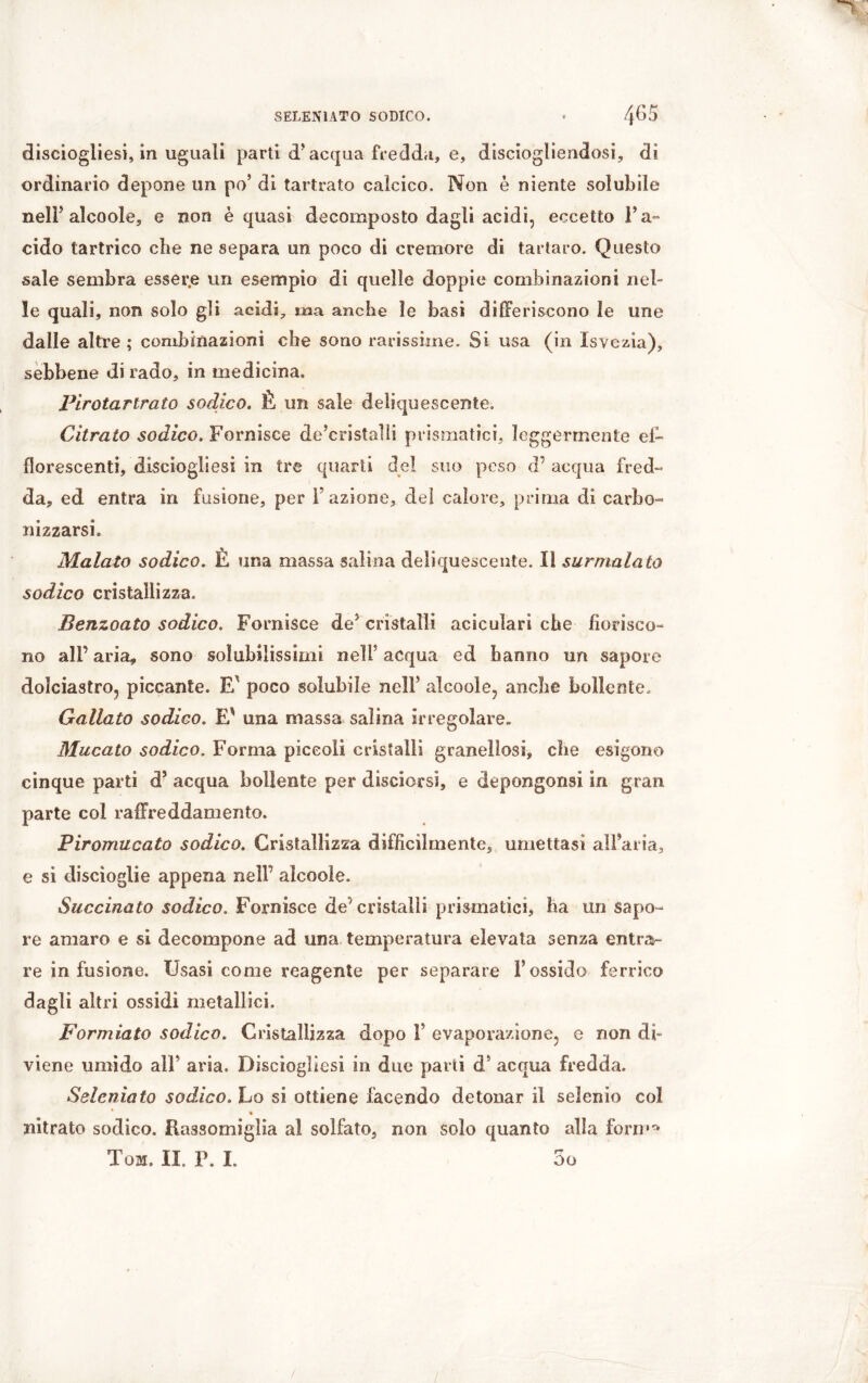 disciogliesi, in uguali parti d'acqua fredda, e, disciogliendosi, di ordinario depone un po’ di tartrato calcico. Non è niente solubile nell’ aìcoole, e non è quasi decomposto dagli acidi, eccetto Fa- cido tartrico che ne separa un poco di cremore di tartaro. Questo sale sembra essere un esempio di quelle doppie combinazioni nel- le quali, non solo gli acidi, ma anche le basi differiscono îe une dalle altre ; combinazioni che sono rarissime. Si usa (in Isvezia), sebbene di rado, in medicina. Pirotartrato sodico. È un sale deliquescente. Citrato sodico. Fornisce de’cristalli prismatici, leggermente ef- florescenti, disciogliesi in tre quarti del suo peso d’ acqua fred- da, ed entra in fusione, per l’azione, del calore, prima di carbo- nizzarsi. Malato sodico. È una massa salina deliquescente. lì surrnalato sodico cristallizza. Benzoato sodico. Fornisce de? cristalli aciculari che fiorisco- no alP aria, sono solubilissimi nell5 acqua ed hanno un sapore dolciastro, piccante. E' poco solubile neìF alcoole, anche bollente. Gallato sodico. E* una massa salina irregolare. Mucato sodico. Forma piccoli cristalli granellosi, che esigono cinque parti d5 acqua bollente per disciorsi, e depongonsi in gran parte col raffreddamento. Piromucato sodico. Cristallizza difficilmente, umettasi all’aria, e sì discioglie appena nelF alcoole. Succinato sodico. Fornisce de' cristalli prismatici, ha un sapo- re amaro e si decompone ad una temperatura elevata senza entra- re infusione. Usasi come reagente per separare l’ossido ferrico dagli altri ossidi metallici. Formiato sodico. Cristallizza dopo F evaporazione, e non di- viene umido all’ aria. Disciogliesi in due parti d’ acqua fredda. Seleniato sodico. Lo si ottiene facendo detonar il selenio col « nitrato sodico. Rassomiglia al solfato, non solo quanto alla fora»* Tom. II. P. I. 5o