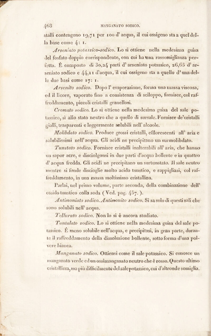 stalli contengono 19,71 per 100 d’ acqua, il cui ossigeno sta a quei del- la base come 4 : I- Arsenlato polassico-sodico. Lo si ottiene nella medesima guisa Jel fosfato doppio corrispondente, con cui ha lina rassomiglianza per- fetta. È composto di 80,24 parti d’ arseniato potassico, 26,68 d’ ar- seniato sodico e 44^ 1 d'acqua, il cui ossigeno sta a quello d5 una del- le due basi come 17: 1. Arsendo sodico. Dopo V evaporazione, forma una massa viscosa, ed il licore, vaporato fino a consistenza di sciloppo, fornisce, col raf- freddamento, piccoli cristalli granellosi. Cromato sodico. Lo si ottiene nella medesima guisa del sale po- tassico, sì allo stato neutro che a quello di snrsaìe. Fornisce de’cristalli gialli, trasparenti e leggermente solubili nell’ alcoole. Moìibdato sodico. Produce grossi cristalli, efflorescenti all9 aria e solubilissimi nell’acqua. Gli acidi ne precipitano un surmolibdato. Tunstato sodico. Fornisce cristalli inalterabili all’aria, che hanno un sapor acre, e discìolgonsi in due parti d’acqua bollente e in quattro d’ acqua fredda. Gli acidi ne precipitano un surtunstato. il sale neutro mentre si fonde discioglie molto acido turistico, e rappigliasi, col raf- freddamento, in una massa moltissimo cristallina. Parlai, nel primo volume, parte seconda, della combinazione dell’ ossido tunstico colla soda ( Ycd. pag, 487. ). Antimoniato sodico. Antimonito sodico. Si sa solo di questi salì che 4L sono solubili nell’ acqua. Tellurato sodico. Non lo si è ancora studiato. Tantalato sodico. Lo si ottiene nella medesima guisa del sale po- tassico. E meno solubile nell’acqua, e precipitasi, in gran parte, duran- te il raffreddamento delia dissoluzione bollente, sotto forma d’una pol- vere bianca. Manganalo sodico. Ottiensi come il sale potassico. Si conosce un manganalo verde cd un ossimanganato neutro che è rosso. Questo ultimo