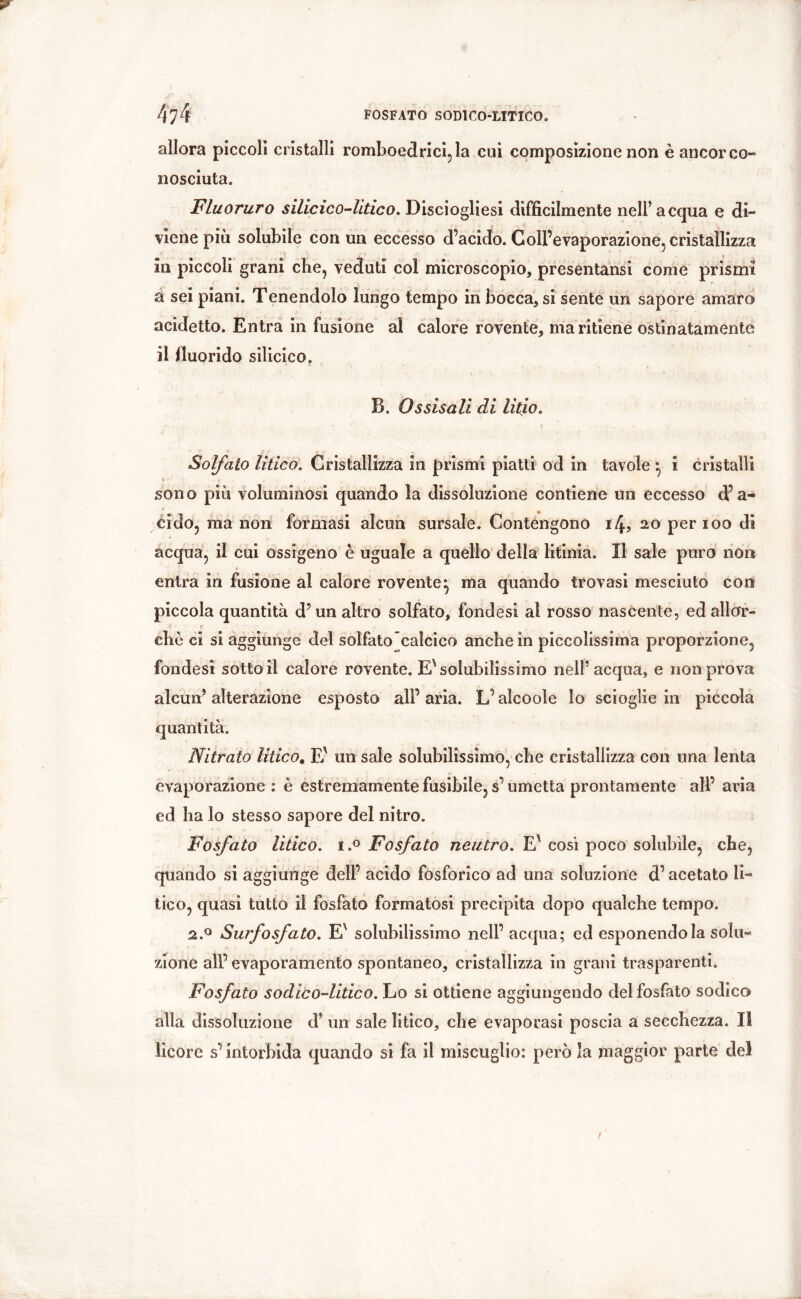 allora piccoli cristalli romboedrici, la cui composizione non è ancor co- nosciuta. Fluoruro silicico-litico. Disciogliesi difficilmente nell’acqua e di- viene più solubile con un eccesso d’acido. Coll’evaporazione, cristallizza in piccoli grani che, veduti col microscopio, presentansi come prismi a sei piani. Tenendolo lungo tempo in bocca, si sente un sapore amaro acidetto. Entra in fusione al calore rovente, mantiene ostinatamente il lluorido silicico. B. Ossisali di litio. Solfato litico. Cristallizza in prismi piatti od in tavole *, i cristalli sono più voluminosi quando la dissoluzione contiene un eccesso d’a- cido, ma non formasi alcun sursale. Contengono i4? 20 per 100 di acqua, il cui ossigeno è uguale a quello della litinia. Il sale puro non entra in fusione al calore rovente^ ma quando trovasi mesciuto con piccola quantità d’un altro solfato, fondasi al rosso nascente, ed all or- * * ehò ci si aggiunge del solfato calcico anche in piccolissima proporzione, fondesi sotto il calore rovente. E'solubilissimo nell’acqua, e non prova alcun’alterazione esposto all’aria. L’alcoole lo scioglie in piccola quantità. Nitrato litico. E' un sale solubilissimo, che cristallizza con una lenta evaporazione : è estremamente fusibile, s’umetta prontamente all’ aria ed ha lo stesso sapore del nitro. Fosfato litico. i.° Fosfato neutro. Eì così poco solubile, che, quando si aggiunge dell’ acido fosforico ad una soluzione d’acetato li- tico, quasi tutto il fosfato formatosi precipita dopo qualche tempo. 2.0 Surfosfato. Ex solubilissimo nell’ acqua; ed esponendola solu- zione all’ evaporamento spontaneo, cristallizza in grani trasparenti. Fosfato sodico-litico. Lo si ottiene aggiungendo del fosfato sodico alla dissoluzione d’ un sale litico, che evaporasi poscia a secchezza. Il licore s’intorbida quando si fa il miscuglio: però la maggior parte del