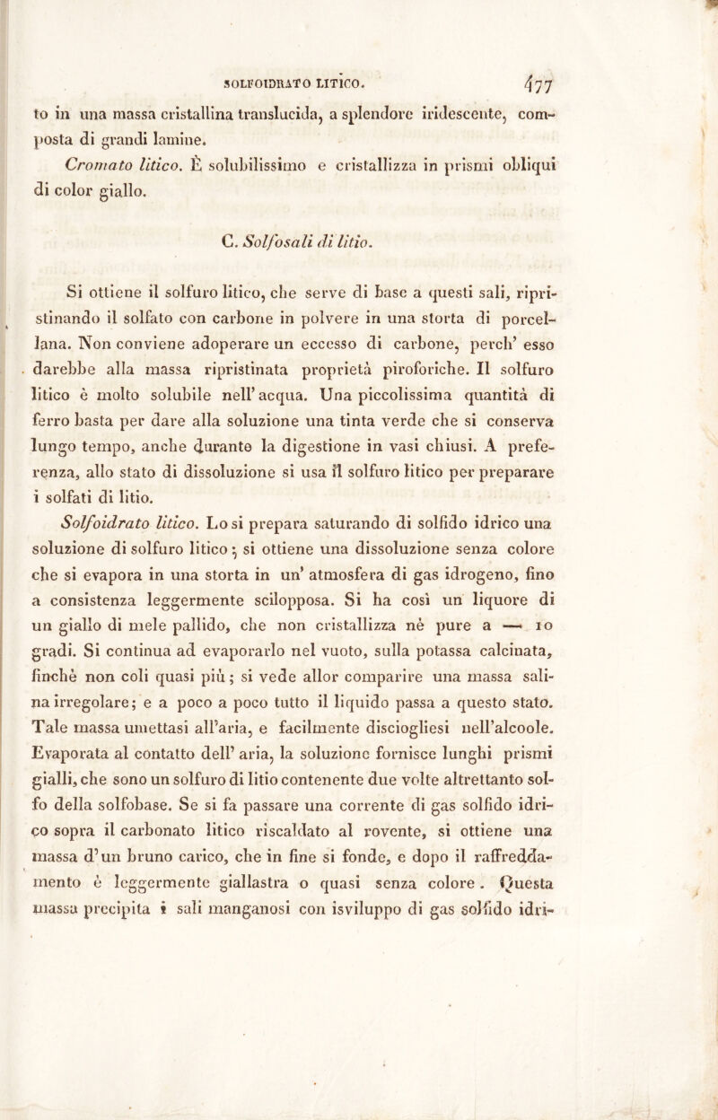 SOLFOIDIUTO LITICO. ^77 to in una massa cristallina translucida, a splendore iridescente, com- posta di grandi lamine. Cromato litico. È solubilissimo e cristallizza in prismi obliqui di color giallo. C. Solfo sali di litio. Si ottiene il solfuro litico, che serve di base a questi sali, ripri- stinando il solfato con carbone in polvere in una storta di porcel- lana. Non conviene adoperare un eccesso di carbone, perch’ esso . darebbe alla massa ripristinata proprietà piroforiche. Il solfuro litico è molto solubile nell’acqua. Una piccolissima quantità dì ferro basta per dare alla soluzione una tinta verde che si conserva lungo tempo, anche durante la digestione in vasi chiusi. A prefe- renza, allo stato di dissoluzione si usa il solfuro litico per preparare i solfati di litio. Solfoidrato litico. Lo si prepara saturando di solfido idrico una soluzione di solfuro litico} si ottiene una dissoluzione senza colore che si evapora in una storta in un’ atmosfera di gas idrogeno, fino a consistenza leggermente sciìopposa. Si ha così un liquore di un giallo di mele pallido, che non cristallizza nè pure a — io gradi. Si continua ad evaporarlo nel vuoto, sulla potassa calcinata, finche non coli quasi più ; si vede allor comparire una massa sali- na irregolare; e a poco a poco tutto il liquido passa a questo stato. Tale massa umettasi all’aria, e facilmente disciogliesi ueH’alcoole. Evaporata al contatto deli’ aria, la soluzione fornisce lunghi prismi gialli, che sono un solfuro di litio contenente due volte altrettanto sol- fo della solfobase. Se si fa passare una corrente di gas solfido idri- co sopra il carbonato litico riscaldato al rovente, si ottiene una massa d’un bruno carico, che in fine si fonde, e dopo il raffredda- i mento è leggermente giallastra o quasi senza colore . Questa massa precipita i sali manganosi con is viluppo di gas sol fido idri-
