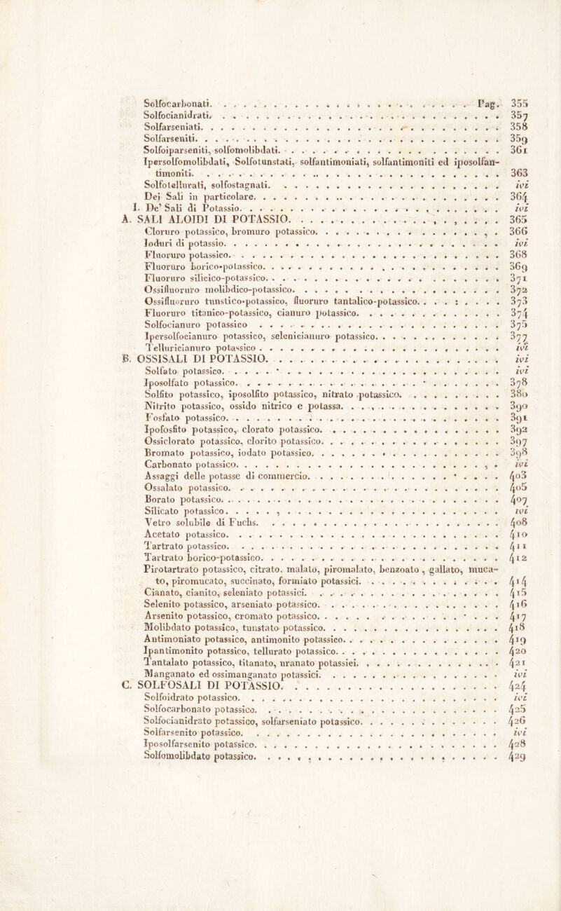 5olfo carbonati. ...... Pag* Solfocianidrati. Solfarseniati. . Solfarseniti Solfoiparseniti, solfomoiibdati * Ipersolfomolibdati, Solfotunsta-ti, solfantimoniati, solfantîmoniti ed iposolfan- timoniti. 355 357 358 35a 361 363 Solfo tellurati, solfostagnati Dei Sali in particolare Ì. De1 Sali di Potassio A. SALI ALOIDI DI POTASSIO. Cloruro potassico, bromuro potassico. ......... .... Ioduri di potassio Fluoruro potassico. . Fluoruro horico-potassico Fluoruro silicico-potassico ... Ossifluoruro molibdico-potassico Ossifluoruro tunstico*potassico, fluoruro tantalico-polassieo. ... : Fluoruro titanico-potassieo, cianuro potassico Solfocianuro potassico • . Ipersolfocianuro potassico, selenicianuro potassico Telluricianuro potassico B. OSS1SALI DI POTASSIO Solfato potassico. . . . . * Iposolfato potassico. Solfito potassico, iposolfito potassico, nitrato potassico .Nitrito potassico, ossido nitrico e potassa. ....... .... Fosfato potassico. Ipofosfito potassico, clorato potassico Ossiclorato potassico, clorito potassico. Bromato potassico, iodato potassico Carbonato potassico Assaggi delle potasse di commercio. . • Ossalato potassico. Borato potassico Silicato potassico Tetro solubile di Fuchs Acetato potassico Tartrato potassico Tartrato borico-potassico Pirotartrato potassico, citrato, malato, piromalato, benzoato , gallato, to, piromucato, succi-nato, formiate potassici. . Cianato, cianite, sele-niato potassici. Selenito potassico, arseniato potassico Arsenito potassico, cromato potassico. ..... ........ Molibdato potassico, tunstato potassico Antimoniato potassico, antimonito potassico. ........... Ipantimonito potassico, tellurato potassico Tantalato potassico, titanato, uranato potassici. Manganato ed ossimanganato potassici . C. SOLFOSALI DI POTASSIO Solfoidrato potassico Solfocarbonato potassico Soifocianidrato potassico, solfarseniato potassico . . . Soifarsenito potassico. Iposolfarsenito potassico . . Solfomolibdato potassico . . . ivi . . . 364 . . . ivi . . . 365 . , . 366 . ; . ivi ... 368 ... 869 . . . 871 . . . 372 . . . 378 . . . 374 . , . 378 • * • 3?7. , . . . ivi . . . . ivi . , . ivi . , . 378 . . . 3 80 . . . 890 ... 091 . . . 392 . . . 3q7 . . . 898 . , . ivi . . . 4o3 . . . 4«5 . . . 407 . . . ivi . . . ; 408 ... 410 ... 411 ... 412 muca- ... 4 ® 4 . . . 4i5 . . . 416 ... 4T7 , .. . 418 . , . 419 ... 420 . .. . 421 . . . ivi . . . 424 . . . ivi . . . 425 . . . 426 . . . ivi . . . 428 . . . 429