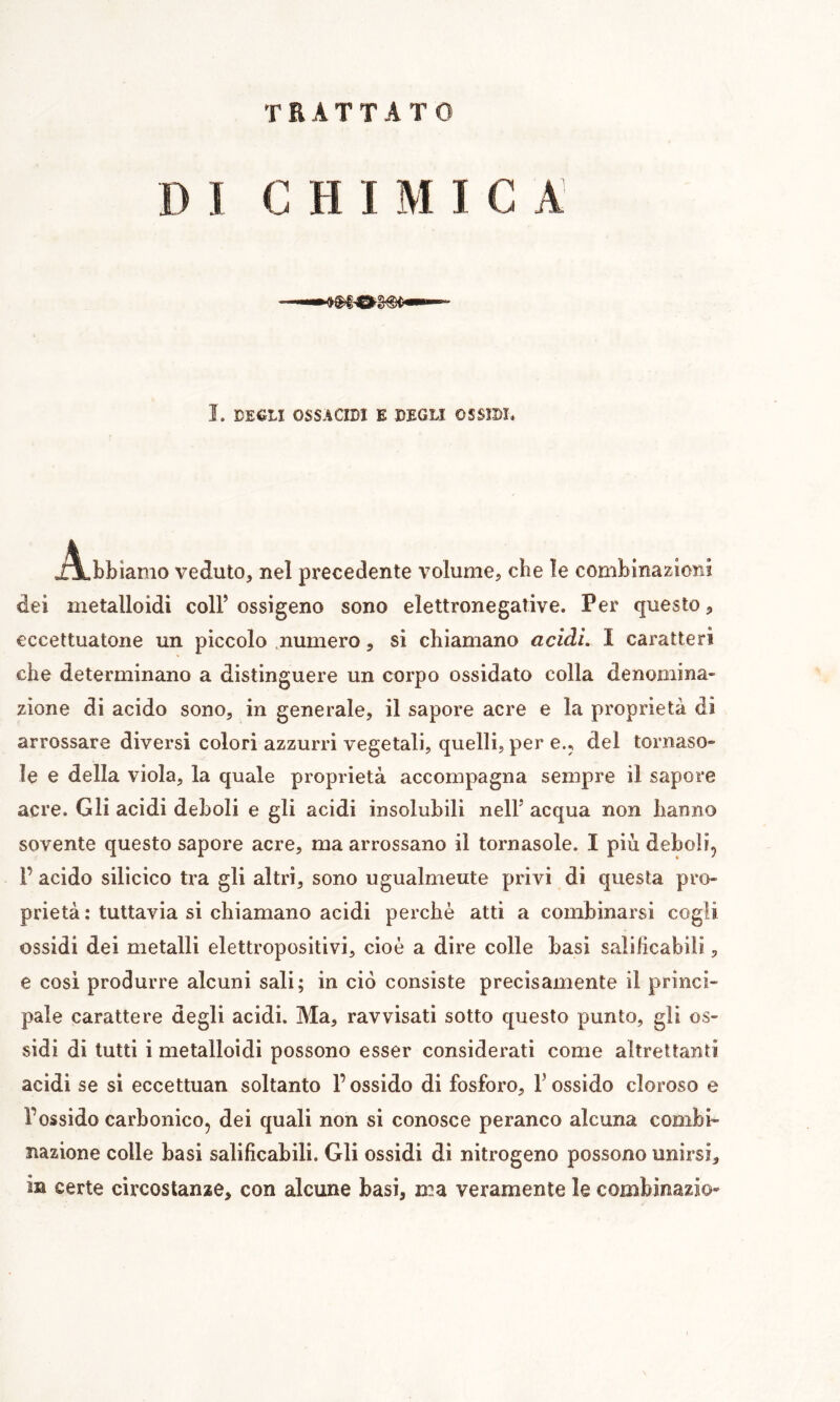 TRATTATO DI CHIMICA î. DEÊLI OSSÄCIDI E DEGLI OSSÎDÎ. Abbiamo veduto, nel precedente volume, che le combinazioni dei metalloidi coll’ ossigeno sono elettronegative. Per questo eccettuatone un piccolo .numero, si chiamano aciài. I caratteri che determinano a distinguere un corpo ossidato colla denomina- zione di acido sono, in generale, il sapore acre e la proprietà di arrossare diversi colori azzurri vegetali, quelli, per e., del tornaso- le e della viola, la quale proprietà accompagna sempre il sapore acre. Gli acidi deboli e gli acidi insolubili nell’ acqua non hanno sovente questo sapore acre, ma arrossano il tornasole. I più deboli, r acido silicico tra gli altri, sono ugualmeute privi di questa pro- prietà : tuttavia si chiamano acidi perchè atti a combinarsi cogli ossidi dei metalli elettropositivi, cioè a dire colle basi salificabili, e cosi produrre alcuni sali; in ciò consiste precisamente il princi- pale carattere degli acidi. Ma, ravvisati sotto questo punto, gli os- sidi di lutti i metalloidi possono esser considerati come altrettanti acidi se si eccettuan soltanto l’ossido di fosforo, F ossido cloroso e l’ossido carbonico, dei quali non si conosce peranco alcuna combi- nazione colle basi salificabili. Gli ossidi di nitrogeno possono unirsi, in certe circostanze, con alcune basi, ma veramente le combinazio-