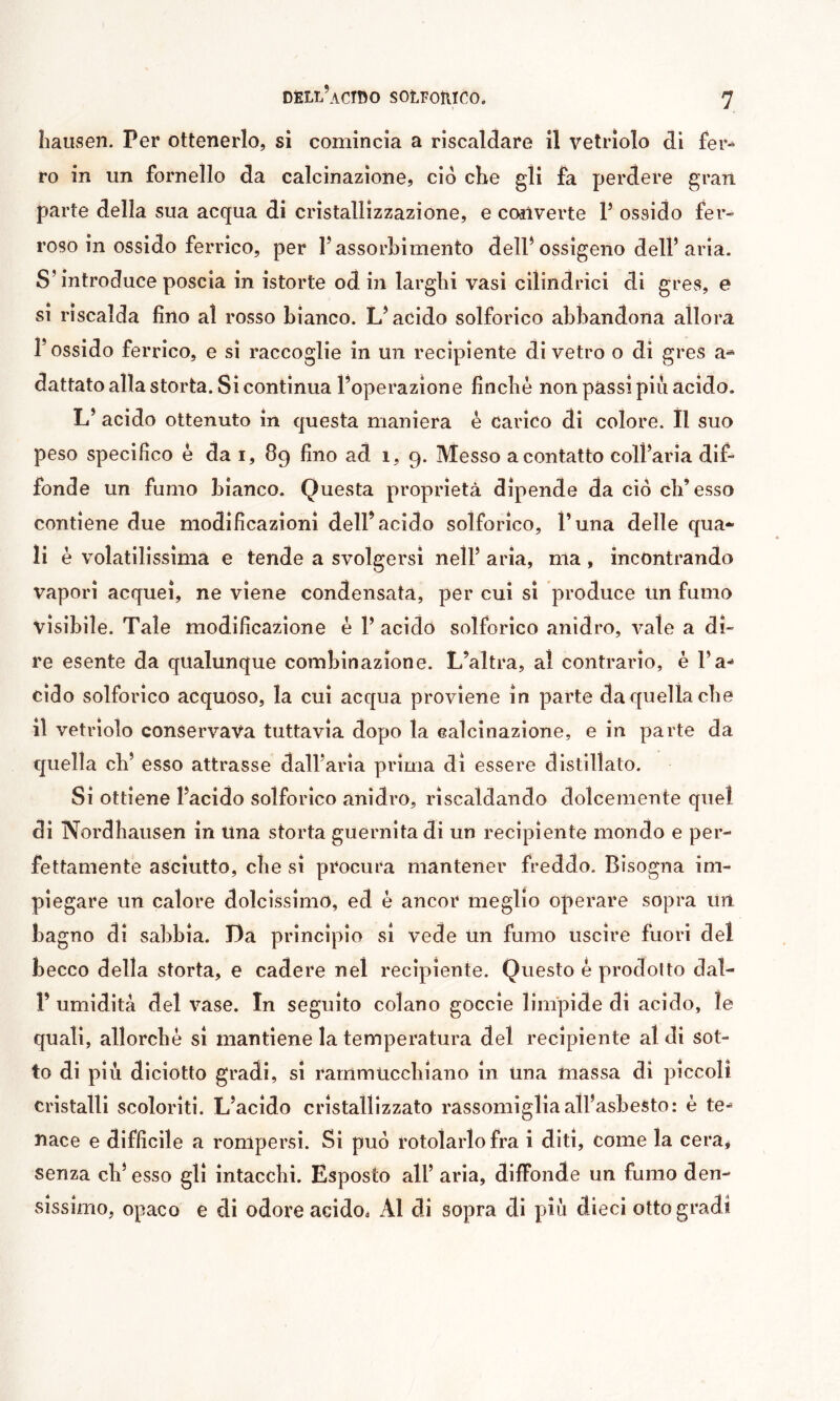 Iiausen. Per ottenerlo, si comincia a riscalclare il vetriolo di fer-^ ro in un fornello da calcinazione, ciò cKe gli fa perdere gran parte della sua acqua di cristallizzazione, e coilverte P ossido fer- roso in ossido ferrico, per l’assorbimento delPossigeno dell’aria. S’introduce poscia in istorte od in larghi vasi cilindrici di gres, è si riscalda fino al rosso bianco. L’acido solforico abbandona allora l’ossido ferrico, e si raccoglie in un recipiente di vetro o di gres a- dattato alla storta. Si continua l’operazione fìncbè non passi più acido. L’ acido ottenuto in questa maniera è carico di colore. Ìl suo peso specifico è da i, 89 fino ad 1, 9. Messo a contatto coll’aria dif- fonde un fumo bianco. Questa proprietà dipende da ciò cb’esso contiene due modificazioni dell’acido solforico, l’una delle qua- li è volatilissima e tende a svolgersi nell’ aria, ma, incontrando vapori acquei, ne viene condensata, per cui si produce lin fumo visibile. Tale modificazione è 1’ acido solforico anidro, vate a di- re esente da qualunque combinazione. L’altra, al contrario, è l’a- cido solforico acquoso, la cui acqua proviene in parte da quella che il vetriolo conservava tuttavia dopo la calcinazione, e in parte da quella cb’ esso attrasse dall’aria prima di essere distillato. Si ottiene l’acido solforico anidro, riscaldando dolcemente quel di Nordbausen in una storta guernita di un recipiente mondo e per- fettamente asciutto, che si procura mantener freddo. Bisogna im- piegare un calore dolcissimo, ed è ancor meglio operare sopra un bagno di sabbia. Da principio si vede Un fumo uscire fuori del becco della storta, e cadere nel recipiente. Questo è prodotto dal- Î’ umidità del vase. In seguito colano goccio limpide di acido, le quali, allorché si mantiene la temperatura del recipiente al di sot- to di più diciotto gradi, si rammticcbiano in una massa di piccoli cristalli scoloriti. L’acido cristallizzato rassomiglia all’asbesto: è te- nace e difficile a rompersi. Si può rotolarlo fra i diti, come la cera* senza cb’ esso gli intacchi. Esposto all’ aria, diffonde un fumo den- sissimo, opaco e di odore acido. Al di sopra di più dieci otto gradi