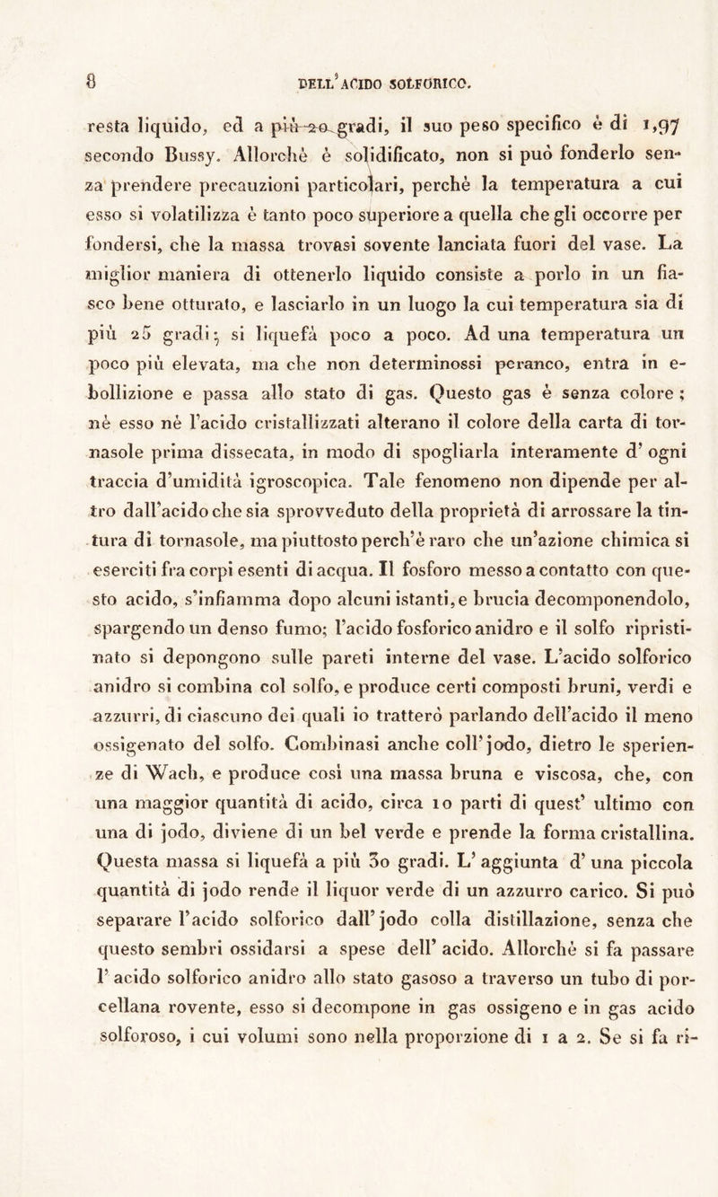 resta liquido, ed a più-2^0^gradi, il suo peso specifico è di 1,97 secondo Bussy. Allorché è solidificato, non si può fonderlo sen- za. prendere precauzioni particolari, perchè la temperatura a cui esso si volatilizza è tanto poco superiore a quella che gli occorre per fondersi, che la massa trovasi sovente lanciata fuori del vase. La miglior maniera di ottenerlo liquido consiste a porlo in un fia- sco bene otturato, e lasciarlo in un luogo la cui temperatura sia di più 2 0 gradi ^ si liquefa poco a poco. Aduna temperatura un poco più elevata, ma che non deterrninossi pcranco, entra in e- bollizione e passa allo stato di gas. Questo gas è senza colore ; 3ìè esso nè Facido cristallizzati alterano il colore della carta di tor- nasole prima dissecata, in modo di spogliarla interamente d’ ogni traccia d’umidità igroscopica. Tale fenomeno non dipende per al- tro dall’acido che sia sprovveduto della proprietà di arrossare la tin- tura di tornasole, ma piuttosto perch’è raro che un’azione chimica si eserciti fra corpi esenti di acqua. Il fosforo messo a contatto conque- sto acido, s’infiamma dopo alcuni istanti,e brucia decomponendolo, spargendo un denso fumo; l’acido fosforico anidro e il solfo ripristi- nato si depongono sulle pareti interne del vase. L’acido solforico anidro si combina col solfo, e produce certi composti bruni, verdi e azzurri, di ciascuno dei quali io tratterò parlando dell’acido il meno ossigenato del solfo. Combinasi anche coll’jodo, dietro le sperien- ze di Wach, e produce cosi una massa bruna e viscosa, che, con una maggior quantità di acido, circa 10 parti di quest’ ultimo con una di jodo, diviene di un bel verde e prende la forma cristallina. Questa massa si liquefà a più 3o gradi. L’ aggiunta d’ una piccola quantità di jodo rende il liquor verde di un azzurro carico. Si può separare Facido solforico dall’jodo colla distillazione, senza che questo sembri ossidarsi a spese dell’ acido. Allorché si fa passare r acido solforico anidro allo stato gasoso a traverso un tubo di por- cellana rovente, esso si decompone in gas ossigeno e in gas acido solforoso, i cui volumi sono nella proporzione di i a 2. Se si fa ri-