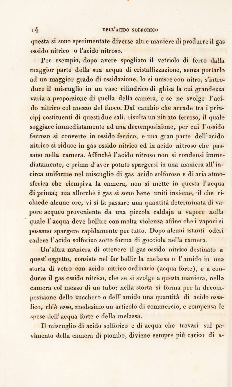 questa si sono sperimentate diverse altre maniere di produrre il gas ossido nitrico o l’acido nitroso. Per esempio, dopo avere spogliato il vetriolo di ferro dalla maggior parte della sua acqua di cristallizzazione, senza portarlo ad un maggior grado di ossidazione, lo si unisce con nitro, s’intro- duce il miscuglio in un vase cilindrico di ghisa la cui grandezza varia a proporzione di quella della camera, e se ne svolge l’aci- do nitrico col mezzo del fuoco. Dal cambio che accade tra i prin- cip] costituenti di questi due sali, risulta un nitrato ferroso, il quale soggiace immediatamente ad una decomposizione, per cui l’ossido ferroso si converte in ossido ferrico, e una gran parte dell’ acido nitrico si riduce in gas ossido nitrico ed in acido nitroso che pas- sano nella camera. Affinchè l’acido nitroso non si condensi imme- diatamente, e prima d’aver potuto spargersi in una maniera all’in- circa uniforme nel miscuglio di gas acido solforoso e di aria atmo- sferica che riempiva la camera, non si mette in questa l’acqua di prima; ma allorché i gas si sono bene uniti insieme, il che ri- chiede alcune ore, vi si fa passare una quantità determinata di va- pore acqueo proveniente da una piccola calda]a a vapore nella quale l’acqua deve bollire con molta violenza affine chei vapori si possano spargere ràpidamente per tutto. Dopo alcuni istanti odesi cadere l’acido solforico sotto forma di gocciole nella camera. Un’altra maniera di ottenere il gas ossido nitrico destinato a quest’oggetto, consiste nel far bollir la melassa o l’amido in una storta di vetro con acido nitrico ordinario (acqua forte), e a con- durre il gas ossido nitrico, che se si svolge a questa maniera, nella camera col mezzo di un tubo: nella storta si forma per la decom- posizione dello zucchero o dell’ amido una quantità di acido ossa- lico, ch’è esso, medesimo un articolo di commercio, e compensa le spese dell’ acqua forte e della melassa. Il miscuglio di acido solforico e di acqua che trovasi sul pa- vimento della camera di piombo, diviene sempre più carico di a-