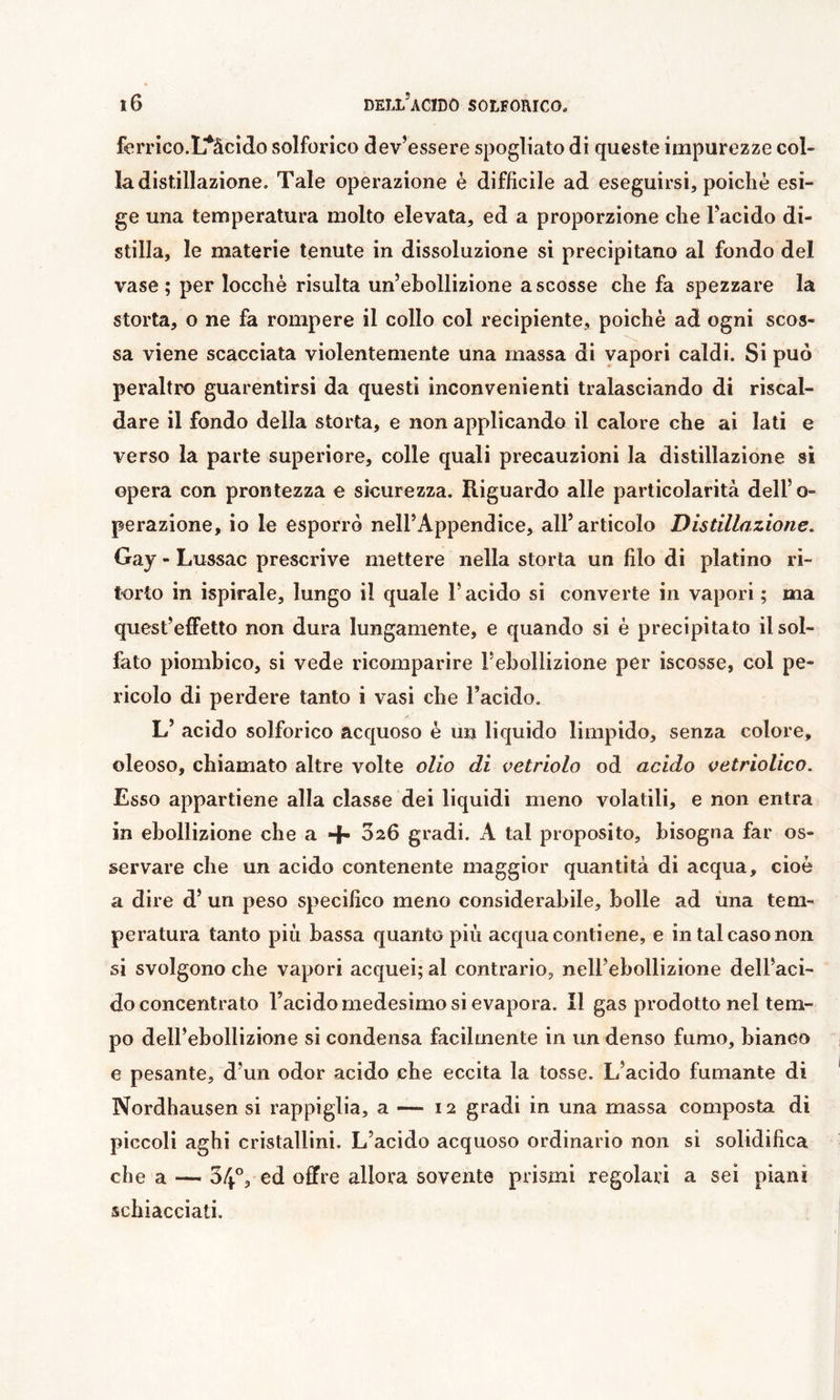 ferrico.L^äcido solforico dev’essere spogliato di queste impurezze col- la distillazione. Tale operazione è diffìcile ad eseguirsi, poiché esi- ge una temperatura molto elevata, ed a proporzione che l’acido di- stilla, le materie tenute in dissoluzione si precipitano al fondo del vase; per locchè risulta un’ebollizione a scosse che fa spezzare la storta, o ne fa rompere il collo col recipiente, poiché ad ogni scos- sa viene scacciata violentemente una massa di vapori caldi. Si può peraltro guarentirsi da questi inconvenienti tralasciando di riscal- dare il fondo della storta, e non applicando il calore che ai lati e verso la parte superiore, colle quali precauzioni la distillazione si opera con prontezza e sicurezza. Riguardo alle particolarità dell’o- perazione, io le esporrò nell’Appendice, all’articolo Distillazione. Gay - Lussac prescrive mettere nella storta un filo di platino ri- torto in ispirale, lungo il quale l’acido si converte in vapori ; ma quest’effetto non dura lungamente, e quando si é precipitato il sol- fato piombico, si vede ricomparire l’ebollizione per iscosse, col pe- ricolo di perdere tanto i vasi che l’acido, L’ acido solforico acquoso é un liquido limpido, senza colore, oleoso, chiamato altre volte olio di vetriolo od acido vetriolico. Esso appartiene alla classe dei liquidi meno volatili, e non entra in ebollizione che a + 026 gradi. A tal proposito, bisogna far os- servare che un acido contenente maggior quantità di acqua, cioè a dire d’ un peso specifico meno considerabile, bolle ad ima tem- peratura tanto più bassa quanto più acqua contiene, e in tal caso non si svolgono che vapori acquei; al contrario, nell’ebollizione dell’aci- do concentrato l’acido medesimo si evapora. Il gas prodotto nel tem- po dell’ebollizione si condensa facilmente in un denso fumo, bianco e pesante, d’un odor acido che eccita la tosse. L’acido fumante di Nordhausen si rappiglia, a — 12 gradi in una massa composta di piccoli aghi cristallini. L’acido acquoso ordinario non si solidifica chea — 54°3 ed offre allora sovente prismi regolari a sei piani schiacciati.