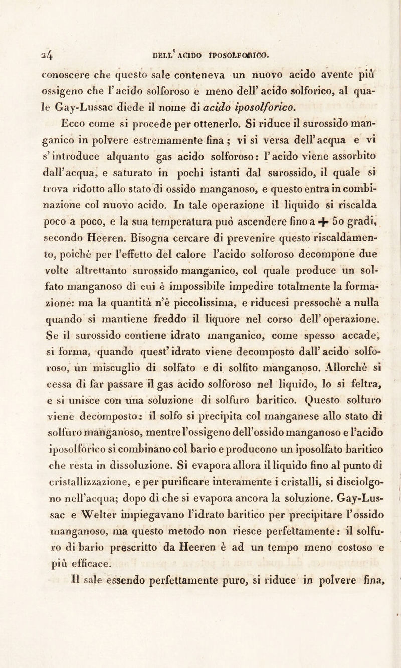 conoscere che questo sale conteneva un nuovo acido avente più ossigeno che l’acido solforoso e meno dell’acido solforico, al qua- le Gay-Lussac diede il nome di acido iposolforico. Ecco come si procede per ottenerlo. Si riduce il surossido man- ganico in polvere estremamente fina; vi si versa dell’acqua e vi s’introduce alquanto gas acido solforoso : l’acido viene assorbito dall’acqua, e saturato in pochi istanti dal surossido, il quale si trova ridotto allo stato di ossido manganoso, e questo entra in combi- nazione col nuovo acido. In tale operazione il liquido si riscalda poco a poco, e la sua temperatura può ascendere fino a + 5o gradi, secondo Heeren. Bisogna cercare di prevenire questo riscaldamen- to, poiché per l’elFetto del calore l’acido solforoso decompone due volte altrettanto surossido manganico, col quale produce un sol- fato manganoso di cui è impossibile impedire totalmente la forma- zione: ma la quantità n’è piccolissima, e riducesi pressoché a nulla quando si mantiene freddo il liquore nel corso dell’operazione. Se il surossido contiene idrato manganico, come spesso accade, si forma, quando quest’idrato viene decomposto dall’acido solfo- roso, ùn miscuglio di solfato e di solfito manganoso. Allorché si cessa di far passare il gas acido solforóso nel liquido, lo si feltra, e si unisce con una soluzione di solfuro baritico. Questo solfuro viene decomposto: il solfo si precipita col manganese allo stato di solfuro manganoso, mentre l’ossigeno dell’ossido manganoso e l’acido iposolforico si combinano col bario e producono un iposolfato baritico che resta in dissoluzione. Si evapora allora illiquido fino al punto di crislallizzazione, e per purificare interamente i cristalli, si disciolgo- no nell’acqua; dopo di che si evapora ancora la soluzione. Gay-Lus- sac e Welter impiegavano l’idrato baritico per precipitare l’ossido manganoso, ma questo metodo non riesce perfettamente : il solfu- ro di bario prescritto da Heeren é ad un tempo meno costoso e più efficace. Il sale essendo perfettamente puro, si riduce in polvere fina.