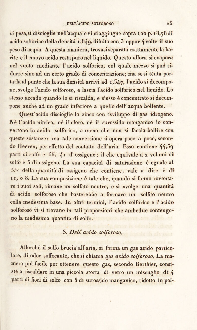 sì pesa,si discioglie nell’acqua evi siaggiugne sopra loo p. 18,78di acido solforico della densità 1,849, diluito ^ oppur 4 volte il suo peso di acqua. A questa maniera, trovasi separata esattamente la ba- rite e il nuovo acido resta puro nel liquido. Questo allora si evapora nel vuoto mediante F acido solforico, col quale mezzo si può ri- durre sino ad un certo grado di concentrazione; ma se si ténta por- tarla al punto che la sua densità arrivi ad 1,047, l’acido si decompo- ne, svolge l’acido solforoso, e lascia l’acido solforico nel liquido. Lo stesso accade quando lo si riscalda, e s’esso è concentrato si decom- pone anche ad un grado inferiore a quello dell’ acqua bollente. Quest’acido discioglie lo zinco con isviluppo di gas idrogeno. Nè l’ acido nitrico, nè il cloro, nè il surossido manganico lo con- vertono in acido solforico, a meno che non si faccia bollire con queste sostanze : ma tale conversione si opera poco a poco, secon- do Heeren, per effetto del contatto dell’aria. Esso contiene 445^9 parti di solfo e 55, d’ ossigeno; il che equivale a 2 volumi di solfo e 5 di ossigeno. La sua capacità di saturazione è eguale al 5.^0 della quantità di ossigeno che contiene, vale a dire è di 11,08. La sua composizione è tale che, quando si fanno roventa- re i suoi sali, rimane un solfato neutro, e si svolge una quantità di acido solforoso che basterebbe a formare un solfito neutro colla medesima base. In altri termini, l’acido solforico e l’acido solforoso vi si trovano in tali proporzioni che ambedue contengo- no la medesima quantità di solfo. « 3. Deir acido solforoso. Allorché il solfo brucia all’aria, si forma un gas acido partico- lare, di odor soffocante, che si chiama gas acido solforoso. La ma- niera più facile per ottenere questo gas, secondo Berthier, consi- ste a riscaldare in una piccola storta di vetro un miscuglio di 4 parti di fiori di solfo con 5 di surossido manganico, ridotto in poi-