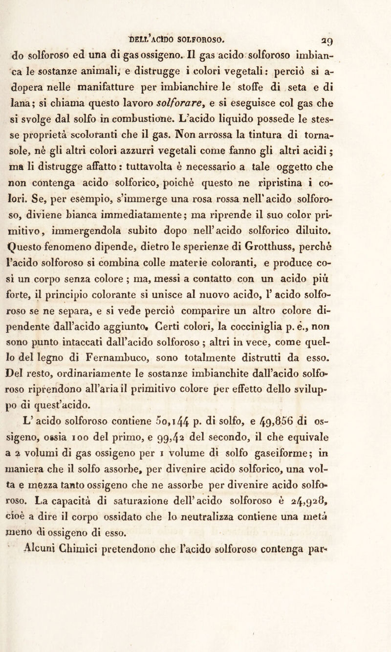 do solforoso ed una di gas ossigeno. Il gas acido-solforoso imbian- ca le sostanze animali; e distrugge i colori vegetali: perciò si a- dopera nelle manifatture per imbianchire le stoffe di seta e di lana; si chiama questo lavoro solforare^ e si eseguisce col gas che si svolge dal solfo in combustione. L’acido liquido possédé le stes- se proprietà scoloranti che il gas. Non arrossa la tintura di torna- sole, nè gli altri colori azzurri vegetali come fanno gli altri acidi ; ma li distrugge affatto : tuttavolta è necessario a tale oggetto che non contenga acido solforico, poiché questo ne ripristina i co- lori. Se, per esèmpio, s’immerge una rosa rossa nell* acido solforo- so, diviene bianca immediatamente ; ma riprende il suo color pri- mitivo, immergendola subito dopo nell’acido solforico diluito. Questo fenomeno dipende, dietro le sperienze di Grotthuss, perchè l’acido solforoso si combina colle materie coloranti, e produce co- si un corpo senza colore ; ma, messi a contatto con un acido più forte, il principio colorante si unisce al nuovo acido, 1’ acido solfo- roso se ne separa, e si vede perciò comparire un altro colore di- pendente dall’acido aggiunto# Certi colori, la cocciniglia p. é., non sono punto intaccati dall’acido solforoso ; altri in vece, come quel- lo del legno di Fernambuco, sono totalmente distrutti da esso. Del resto, ordinariamente le sostanze imbianchite dall’acido solfo- roso riprendono aH’aria il px’imitivo colore per effetto dello svilup- po di quest’acido. L’ acido solforoso contiene 5o,i44 p* di solfo, e 49ì856 di os- sigeno, ossia 100 del primo, e 99,42 del secondo, il che equivale a 2 volumi di gas ossigeno per i volume di solfo gaseiforme; in maniera che il solfo assorbe, per divenire acido solforico, una vol- ta e mezza tanto ossigeno che ne assorbe per divenire acido solfo- roso. La capacità di saturazione dell’acido solforoso è 24,928, cioè a dire il corpo ossidato che lo neutralizza contiene una metà meno di ossigeno di esso. Alcuni Chimici pretendono che l’acido solforoso contenga par- /