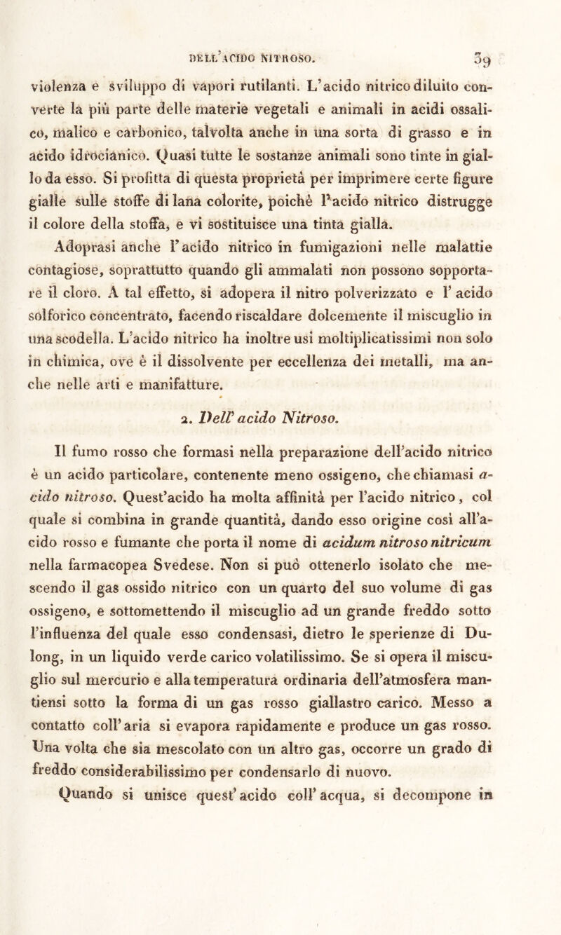 BELL^4^ÎD0 NITROSO, vioîeuza e sviluppo di vapori rutilanti. L’acido nitrico diluito con- verte la più parte delle materie vegetali e animali in acidi ossali- co, malico e carbonico, talvolta anche in una sorta di grasso e in acido idrocianico. Quasi tutte le sostanze animali sono tinte in gial- lo da esso. Si profitta di questa proprietà per imprimere certe figure gialle sulle stoffe di lana colorite, poiché Pacido nitrico distrugge il colore della stoffa, e vi sostituisce una tinta gialla. Adoprasi anche l’acido nitrico in fumigazioni nelle malattie contagiose, soprattutto quando gli ammalati non possono sopporta- re il cloro. A tal effetto, si adopera il nitro polverizzato e 1’ acido solforico concentrato, facendo riscaldare dolcemente il miscuglio in una scodella. L’acido nitrico ha inoltre usi moltiplicatissimi non solo in chimica, ove è il dissolvente per eccellenza dei metalli, ma an- che nelle arti e manifatture. # 2. lìelV acido Nitroso, Il fumo rosso che formasi nella preparazione dell’acido niti-ico è un acido particolare, contenente meno ossigeno, che chiamasi a- cido nitroso. Quest’acido ha molta affinità per l’acido nitrico, col quale si combina in grande quantità, dando esso origine cosi all’a- cido rosso e fumante che porta il nome di acidum nitroso nitricum nella farmacopea Svedese. Non si può ottenerlo isolato che me- scendo il gas ossido nitrico con un quarto del suo volume di gas ossigeno, e sottomettendo il miscuglio ad un grande freddo sotto rinfluenza del quale esso condensasi, dietro le sperienze di Du- long, in un liquido verde carico volatilissimo. Se si opera il miscu- glio sul mercurio e alla temperatura ordinaria dell’atmosfera man- tiensi sotto la forma di un gas rosso giallastro carico. Messo a contatto coll’ aria si evapora rapidamente e produce un gas rosso. Una volta che sia mescolato con un altro gas, occorre un grado di freddo considerabilissimo per condensarlo di nuovo. Quando si unisce quest’àcido coll’acqua, si decompone in