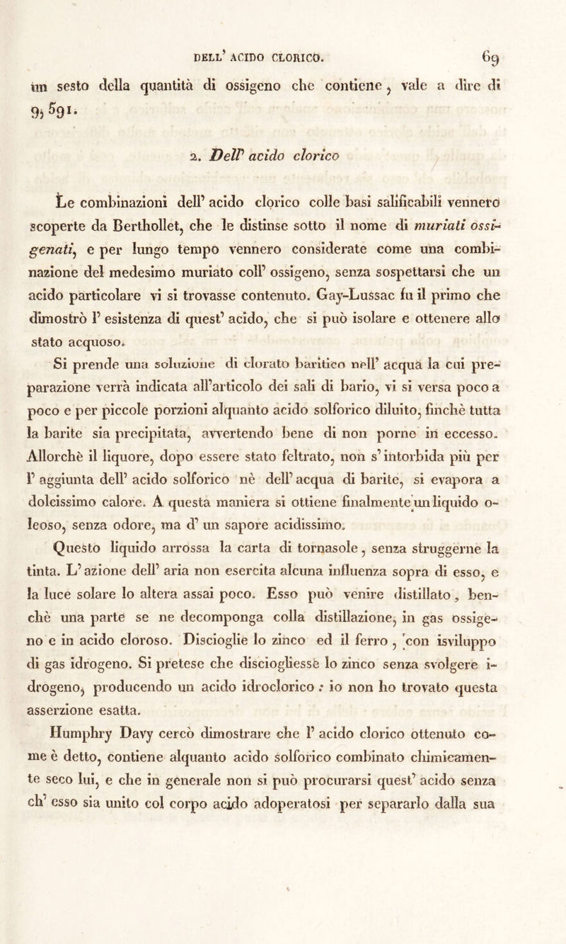 iin sesto della quantità di ossigeno che contiene vale a dire dì 2. DelV acido clorico ^ Le combinazioni dell’ acido clorico colle basi salificabili vennero scoperte da Bertholletj che le distinse sotto il nome dì muriati ossU genati^ e per lungo tempo vennero considerate come una combi- nazione del medesimo muriate coll’ ossigeno, senza sospettarsi che un acido particolare vi si trovasse contenuto. Gay-Lussac fu il primo che dimostrò 1’ esistenza di quest’ acido, che si può isolare e ottenere allo stato acquosoi Si prende una soluaiune dì clorato baritico nell’ acqua la cui pre- parazione verrà indicata all’articolo dei sali di bario, vi si versa poco a poco e per piccole porzioni alquanto acido solforico diluito, finché tutta la barite sia precipitata, avvertendo bene dì non porne in eccesso. Allorché il liquore, dopo essere stato feltrato, non s’intorbida più per 1’ aggiunta dell’ acido solforico nè dell’ acqua di barite, si evapora a dolcissimo calore, A questa maniera si ottiene finalmente’imliquido o- leoso, senza odore, ma d’ un sapore acidissimo. Questo liquido arrossa la carta di tornasole, senza struggerne la tinta. L’azione dell’ aria non esercita alcuna influenza sopra di esso, e la luce solare lo altera assai poco. Esso può venire distillalo, ben- ché una parte se ne decomponga colla distillazione, in gas ossige- no e in acido cloroso. Discioglie Io zinco ed il ferro , con isviluppo di gas idrogeno. Si pretese che disciogliessè lo zinco senza svolgere i- drogeno^ producendo un acido idrocloricoio non ho trovato questa asserzione esatta. Humphry Davy cercò dimostrare che 1’ acido clorico ottenuto co- me è detto, contiene alquanto acido solforico combinato chimicamen- te seco lui, e che in generale non si può procurarsi quest’ acido senza eh’ esso sia unito col corpo acido adoperatosi per separarlo dalla sua