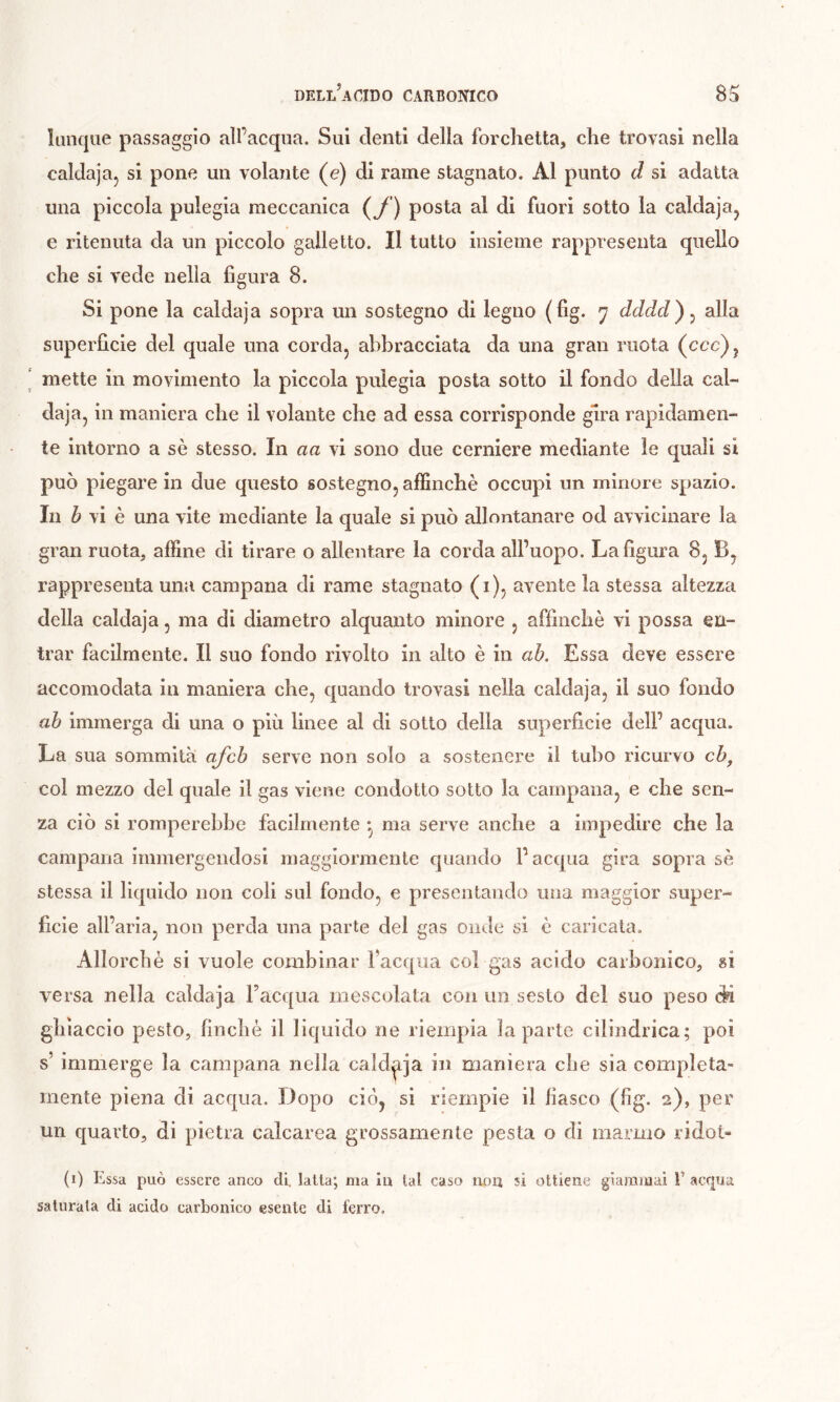 liinque passaggio all’acqua. Sui denti della forchetta, che trovasi nella calda]a, si pone un volaiite (e) di rame stagnato. Al punto d si adatta ima piccola pulegia meccanica (^f) posta al di fuori sotto la caldajaj e ritenuta da un piccolo galletto. Il tutto insieme rappresenta quello che si vede nella figura 8. Si pone la caldaja sopra un sostegno di legno (fig. 7 dddd)^ alla superfìcie del quale una corda, abbracciata da una gran ruota (ccc), mette in movimento la piccola pulegia posta sotto il fondo della cal- daja, in maniera che il volante che ad essa corrisponde gira rapidamen- te intorno a sè stesso. In aa vi sono due cerniere mediante le quali si può piegai’e in due questo sostegno, affinchè occupi un minore spazio. In b vi è una vite mediante la quale si può allontanare od avvicinare la gran ruota, affine di tirare o allentare la corda all’uopo. La figura 8, B, rappresenta una campana di rame stagnato (i), avente la stessa altezza della caldaja, ma di diametro alquanto minore , affinchè vi possa en- trar facilmente. Il suo fondo rivolto in alto è in ab. Essa deve essere accomodata in maniera che, quando trovasi nella caldaja, il suo fondo ab Immerga di una o più linee al di sotto della superficie dell’ acqua. La sua sommità ajcb serve non solo a sostenere il tubo ricurvo cb^ col mezzo del quale il gas viene condotto sotto la campana, e che sen- za ciò si romperebbe facilmente *, ma serve anche a impedire che la campana immergendosi maggiormente quando l’acqua gira sopra sè stessa il liquido non coli sul fondo, e presentando una maggior super- ficie all’aria, non perda una parte del gas onde si è caricata. Allorché si vuole combinar l’acqua col gas acido carbonico, si versa nella caldaja Facqua mescolata con un sesto del suo peso Sn ghiaccio pesto, finché il liquido ne riempia la parte cilindrica; poi s’ immerge la campana nella caldaja in maniera che sia completa- mente piena di acqua. Dopo ciò, si riempie il fiasco (fig. 2), per un c[uarto, di pietra calcarea grossamente pesta o di marmo ridot* (i) Essa può essere anco di. latta; ma in tal caso non si ottiene giaramaì f acqua saturala di acido carbonico esente di ferro.