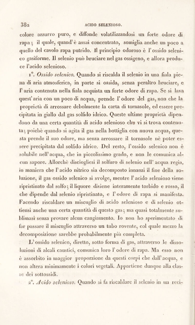 colore azzurro puro, e dilFonde volatilizzandosi un forte odore di rapa ^ il quale, quand’ è assai concentrato, somiglia anche un poco a quello del cavolo rapa putrido. Il principio odoroso è F ossido seleni- co gasiforme. Il selenio può bruciare nel gas ossigeno, e allora produ- ce l’acido selenioso. i'’. Ossido selenico. Quando si riscalda il selenio in una fiala pie- na di aria atmosferica, in parte si ossida, senza peraltro bruciare, e r aria contenuta nella fiala acquista un forte odore di rapa. Se si lava quest’aria con un poco di acqua, prende F odore del gas, non che la proprietà di arrossare debolmente la carta di tornasole, ed essere pre- cipitata in giallo dal gas solfido idrico. Queste ultime proprietà dipen- dono da una certa quantità di acido selenioso ch^ vi si trova contenu- ta* poiché quando si agita il gas nella bottiglia con nuova acqua, que- sta prende il suo odore, ma senza arrossare il tornasole nè poter es- sere precipitata dal solfido idrico. Del resto, l’ossido selenico non è solubile nell’acqua, che in piccolissimo grado, e non le comunica al- cun sapore. Allorché disciogliesi il solfuro di selenio nell’ acqua regia, in maniera che F acido nitrico sia decomposto innanzi il fine della so- luzione, il gas ossido selenico si svolge, mentre F acido selenioso viene ripristinato dal solfo ^ il liquore diviene interamente torbido e rosso, il che dipende dal selenio ripristinato, e l’odore di rapa si manifesta. Facendo riscaldare un miscuglio di acido selenioso e di selenio ot- tiensi anche una certa quantità di questo gas • ma quasi totalmente su- blimasi senza provare alcun cangiamento. Io non ho sperimentato di far passare il miscuglio attraverso un tubo rovente, col quale mezzo la decomposizione sarebbe probabilmente più completa. L’ ossido selenico, diretto, sotto forma di gas, attraverso le disso- luzioni di alcali caustici, comunica loro F odore di rapa. Ma esso non é assorbito in maggior proporzione da ([uesti corpi che dall’acqua, e non altera minimamente i colori vegetali. Appartiene dunque alla clas- se dei sottossidi. 2”. Acido sclenioso. Quando si fa riscaldare il selenio in un rccb