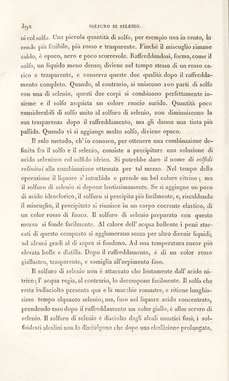 X3Ì col solfo. Una pìccola quantità di solfo, per esempio una in cento, lo rende più fusibile, più rosso e trasparente. Finché il miscuglio rimane caldo, è opaco, nero e poco scorrevole. Raffreddandosi, forma, come il solfo, un liquido meno denso*, diviene nel tempo stesso di un rosso ca» rico e trasparente, e conserva queste, due qualità dopo il raffredda- mento completo. Quando, al contrario, si uniscono 100 parti di solfo con una di selenio, questi due corpi si combinano perfettamente in- sieme e il solfo acquista un colore rancio sucido. Quantità poco considerabili di solfo unito al solfuro di selenio, non diminuiscono la sua trasparenza dopo il raffreddamento, ma gli danno una tinta più pallida. Quando vi si aggiunge molto solfo, diviene opaco. Î1 solo metodo, ch’io conosco, per ottenere una combinazione de- finita ffa il solfo e il selenio, consiste a precipitare una soluzione di acido selenioso col soìfido idrico. Si potrebbe dare il nome di soljìdi seliniosi alla combinazione ottenuta per tal mezzo. Nel tempo della operazione il liquore s’intorbida e prende un bel colore citrino ^ ma il solfuro di selenio si depone lentissimamente. Se si aggiugne un poco di acido idroclorico, il solfuro si precipita più facilmente, e, riscaldando il miscuglio, il precipitato si riunisce in un corpo coerente elastico, di un color rosso di fuoco. Il solfuro di selenio preparato con questo mezzo si fonde facilmente. Al calore dell’ acqua bollente i pezzi stac- cati di questo composto si agglomerano senza per altro divenir liquidi* ad alcuni gradi al di sopra si fondono. Ad una temperatura ancor più elevata bolle e distilla. Dopo il raffreddamento, è di un color rosso giallasti’o, trasparente, e somiglia all’orpimento fuso. Il solfuro di selenio non è attaccato che lentamente dall’ acido ni- trico r acqua regia, al contrario, lo decompone facilmente. Il solfo che resta indisciolto presenta qua e là macchie rossastre, e ritiene lunghis- simo tempo alquanto selenio; ma, fuso nel liquore acido concentrato, prendendo esso dopo il raffreddamento un color giallo, è allor scevro di selenio. Il solfuro di selenio è discioUo dagli alcali caustici fissi*, i sol- foidrati alcalini non Io discioÌgono che dopo una ebollizione prolungata.