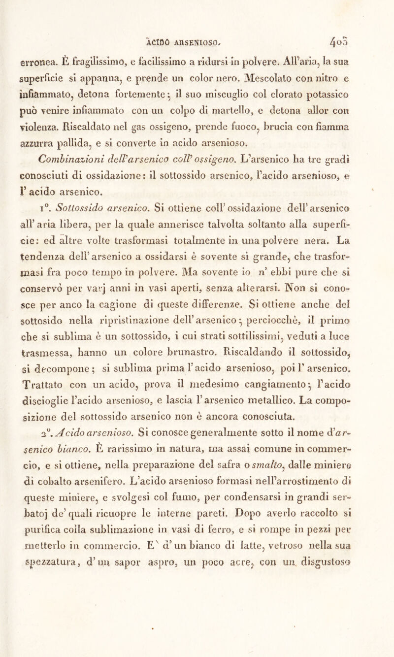 erronea. È fragilissimo, e facilissimo a ridursi in polvere. AlPaiìa, la sua superficie si appanna, e prende un color nero. Mescolato con nitro e infiammato, detona fortemente*, il suo miscuglio col clorato potassico può venire infiammato con un colpo di martello, e detona allor con violenza. Riscaldato nel gas ossigeno, prende fuoco^ brucia con fiamma azzurra pallida, e si converte in acido arsenioso. Combinazioni dell’arsenico coll ossigeno. .L’arsenico ha tre gradi conosciuti di ossidazione: il sottossido arsenico, l’acido arsenioso, e r acido arsenico. 1°. Sottossido arsenico. Si ottiene colf ossidazione dell* arsenico alParia libera, per la quale annerisce talvolta soltanto alla superfi- cie: ed altre volte trasformasi totalmente in una polvere nera. La tendenza dell’arsenico a ossidarsi è sovente si grande, che trasfor- masi fra poco tempo in polvere. Ma sovente io n’ ebbi pure che si conservò per varj anni in vasi aperti, senza alterarsi. Non si cono- sce per anco la cagione di queste differenze. Si ottiene anche del sottosido nella ripristinazione dell’arsenico • perciocché, il primo che si sublima è un sottossido, i cui strati sottilissimi, veduti a luce trasmessa, hanno un colore brunastro. Riscaldando il sottossido, si decompone ; si sublima prima l’acido arsenioso, poi 1’arsenico. Trattato con un acido, prova il medesimo cangiamento-, l’acido discioglie l’acido arsenioso, e lascia l’arsenico metallico. La compo- sizione del sottossido arsenico non è ancora conosciuta. . Acido arsenioso. Si conosce generalmente sotto il nome d’^r- senico bianco. È rarissimo in natura, ma assai comune in commer- cio, e si ottiene, nella preparazione del safra o smalto.^ dalle miniere dì cobalto arsenifero. L’acido arsenioso formasi nell’arrostimento di queste miniere, e svolgesi col fumo, per condensarsi in grandi ser- bato] de’quali ricuopre le interne pareti. Dopo averlo raccolto si purifica colla sublimazione in vasi di ferro, e si rompe in pezzi per metterlo in commercio. d’un bianco di latte, vetroso nella sua spezzatura, d’un sapor aspro, un poco acre^ con un. disgustoso