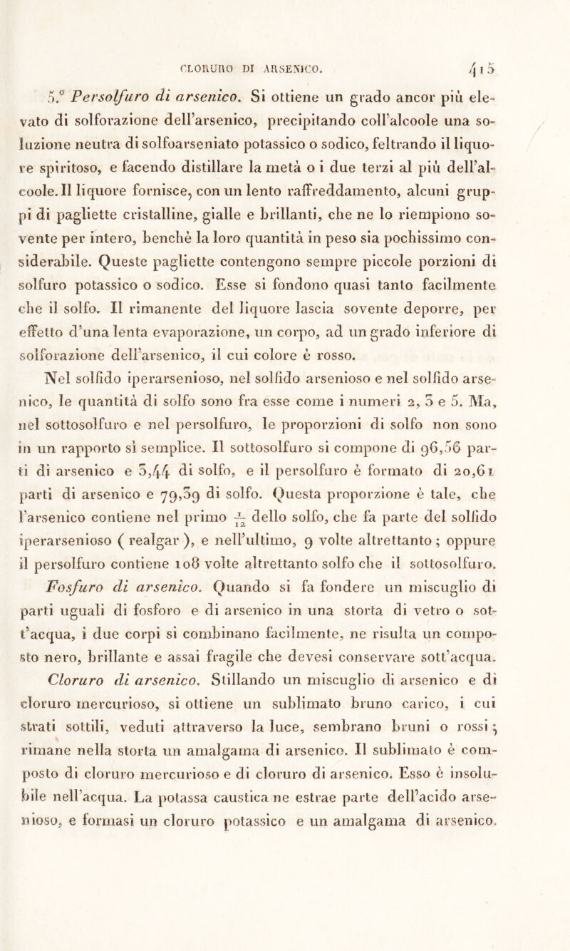 5.° Persolfuro di arsenico. Si ottiene un grado ancor più ele- vato di solforazione dell’arsenico, precipitando coll’alcoole una so- luzione neutra di solfoarseniato potassico o sodico, feltrando il liquo- re spiritoso, e facendo distillare la metà o i due terzi al più dell’al- coole. Il liquore fornisce, con un lento raffreddamento, alcuni grup- pi di pagliette cristalline, gialle e brillanti, che ne lo riempiono so- vente per intero, benché la loro quantità in peso sia pochissimo con- siderabile. Queste pagliette contengono sempre piccole porzioni di solfuro potassico o sodico. Esse si fondono quasi tanto facilmente che il solfo. Il rimanente del liquore lascia sovente deporre, per effetto d’una lenta evaporazione, un corpo, ad un grado inferiore di solforazione dell’arsenico, il cui colore è rosso. Nel solfido iperarsenioso, nel sol fido arsenioso e nel sol fido arse- nico, le quantità di solfo sono fra esse come i numeri 2, 5 e 5. Ma, nel sottosolfuro e nel persolfuro, le proporzioni di solfo non sono in un rapporto si semplice. Il sottosolfuro si compone di 96,56 par- ti di arsenico e 5,44 solfo, e il persolfuro è formato di 20,61 parti di arsenico e 79,09 di solfo. Questa proporzione è tale, che l’arsenico contiene nel primo ~ dello solfo, che fa parte del solfido iperarsenioso ( realgar ), e nell’ultimo, 9 volte altrettanto ; oppure il persolfuro contiene 108 volte altrettanto solfo che il sottosolfuro. Fosfuro di arsenico. Quando si fa fondere un miscuglio di parti uguali di fosforo e di arsenico in una storta di vetro o sot- t’acqua, i due corpi si combinano facilmente, ne risulta un compo- sto nero, brillante e assai fragile che devesi conservare sott’acqua. Cloruro di arsenico. Stillando un miscuglio di arsenico e dì cloruro mercurioso, si ottiene un sublimato bruno carico, i cui strati sottili, veduti attraverso la luce, sembrano bruni o lossi ^ rimane nella storta un amalgama di arsenico. Il sublimato è com- posto di cloruro mercurioso e di cloruro di arsenico. Esso è insolu- bile nell’acqua. La potassa caustica ne estrae parte delfacido arse- nioso, e formasi un cloruro potassico e un amalgama dì arsenico.