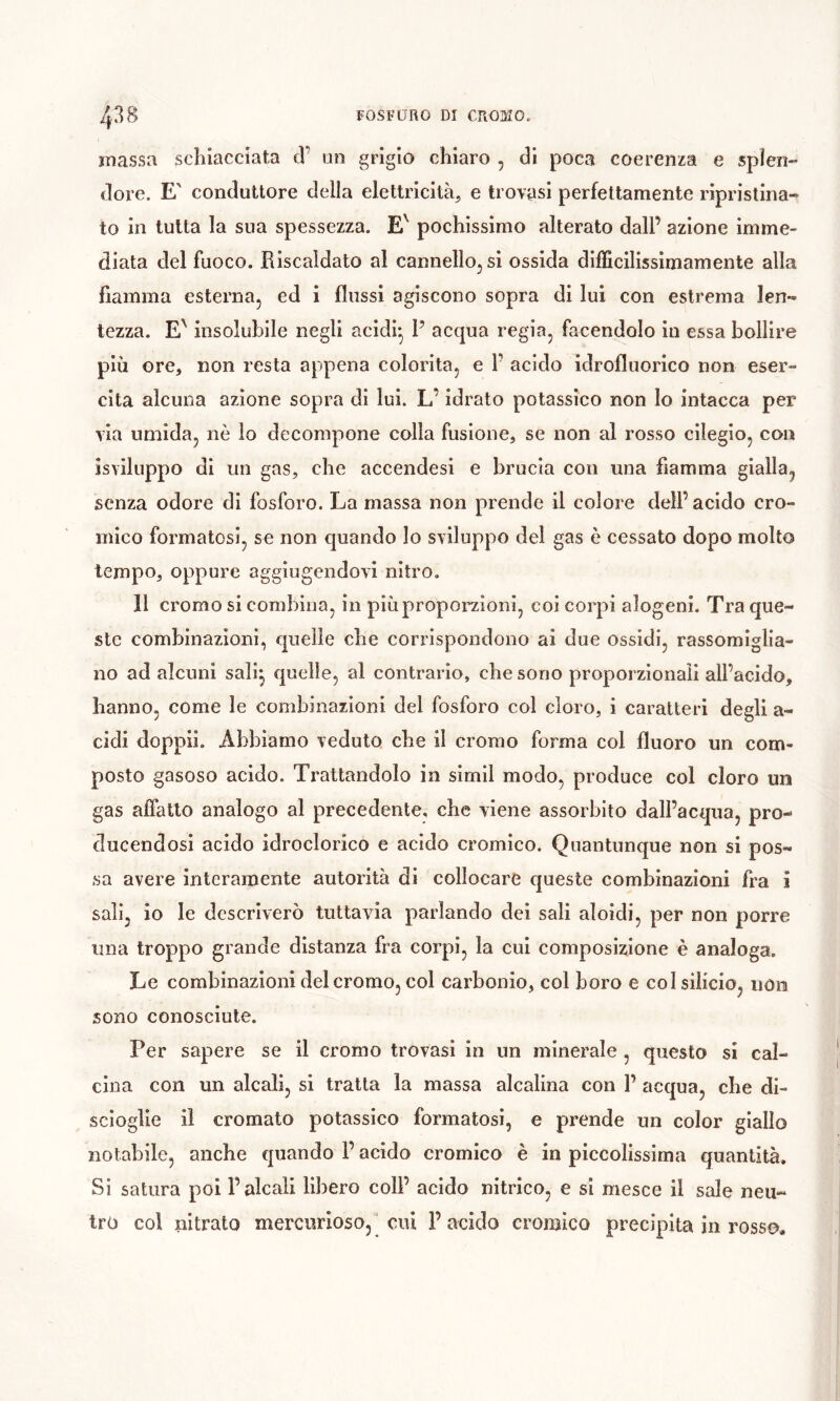 îoassa schiacciata d’ un grigio chiaro , di poca coerenza e splen- dore. E' conduttore della elettricità^ e trovasi perfettamente ripristina- to in tutta la sua spessezza. pochissimo alterato dall’ azione imme- diata del fuoco. Riscaldato al cannello, si ossida difficilissimamente alla fiamma esterna, ed i flussi agiscono sopra di lui con estrema len- tezza. E' insolubile negli acidi* P acqua regia, facendolo in essa bollire più ore, non resta appena colorita, e F acido idrofluorico non eser- cita alcuna azione sopra di lui. L’idrato potassico non Io intacca per via umida, nè io decompone colla fusione, se non al rosso cllegio, con isviluppo di un gas, che accendesi e brucia con una fiamma gialla, senza odore di fosforo. La massa non prende il colore dell’ acido cro- mico formatosi, se non quando Io sviluppo del gas è cessato dopo molto tempo, oppure aggiugendovi nitro. Il cromo si combina, in più proporzioni, coi corpi alogeni. Tra que- ste combinazioni, quelle che corrispondono ai due ossidi, rassomiglia- no ad alcuni sali^ quelle, al contrario, che sono proporzionali all’acido, hanno, come le combinazioni del fosforo col cloro, i caratteri degli a- cidi doppi!. Abbiamo veduto che il cromo forma col fluoro un com- posto gasoso acido. Trattandolo in simil modo, produce col cloro un gas affatto analogo al precedente, che viene assorbito dall’acqua, pro- clucendosi acido idroclorico e acido cromico. Quantunque non si pos- sa avere interamente autorità di collocare queste combinazioni fra i sali, io le descriverò tuttavia parlando de! sali aloidi, per non porre una troppo grande distanza fra corpi, la cui composizione è analoga. Le combinazioni del cromo, col cai'bonìo, col boro e col silicio, iioii sono conosciute. Per sapere se il cromo trovasi in un minerale , questo si cal- cina con un alcali, si tratta la massa alcalina con F acqua, die di- scioglle il cromato potassico formatosi, e prende un color giallo notabile, anche quando F acido cromico è in piccolissima quantità. Si satura poi l’alcali libero coll’ acido nitrico, e si mesce il sale neu- tro col nitrato mercurioso,] cui 1’ acido cromico precipita in rosso*