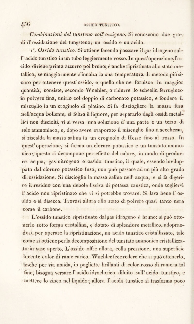 Comhinatîoni del tunsteno colP ossigeno. Si conoscono due gra- di d’ossidazione del tungsteno; un ossido e un acido. 1*^. Ossido tunstico. Si ottiene facendo passsare il gas idrogeno sul- 1’ acido tunstico in un tubo leggiermente rosso. In quest’operazione,l’a- cido diviene prima azzurro poi bruno^ è anche ripristinato allo stato me- tallico, se maggiormente s’innalza la sua temperatura. Il metodo più si- curo per ottenere quest’ ossido, e quello che ne fornisce in maggior quantità, consiste, secondo Woehler, a ridurre lo schedili ferrugineo in polvere fina, unirlo col doppio di carbonato potassico, e fondere il miscuglio in un crogiuolo di platino. Si fa disciogliere la massa fusa nell’acqua bollente, si feltra il liquore, per separarlo dagli ossidi metal- lici non disciolti, vi si versa una soluzione d’ una parte e un terzo di sale ammoniaco, e, dopo avere evaporato il miscuglio fino a secchezza, si riscalda la massa salina in un crogiuolo di Hesse fino al rosso. In quest’operazione, si forma un cloruro potassico e un tunstato ammo- nico^ questo si decompone per effetto del calore, in modo di produr- re acqua, gas nitrogeno e ossido tunstico, il quale, essendo invilup- pato dal cloruro potassico fuso, non può passare ad un più alto grado di ossidazione. Si discioglie la massa salina nell’ acqua, e si fa digeri- re il residuo con una debole lisciva di potassa caustica, onde togliervi 1’ acido non ripristinato che vi si potrebbe trovare. Si lava bene 1’ os- sido e si disecca. Trovasi allora allo stato di polvere quasi tanto nera come il carbone. L’ossido tunstico ripristinato dal gas idrogeno è bruno: si può otte- nerlo sotto forma cristallina, e dotato di splendore metallico, adopran- dosi, per operare la ripristinazione, un acido tunstico cristallizzato, tale come si ottiene per la decomposizione del tunstato arnmonico cristallizza- to* in yase aperto. L’ossido offre allora, colla pressione, una superfìcie lucente color di rame carico. Woehler fecevedere che si può ottenerlo, ànche per via umida, in pagliette brillanti di color rosso di rame: a tal fine, bisogna versare l’acido idroclorico diluito sull’ acido tunstico, e mettere lo zinco nel liquido ^ allora l’acido tunstico si trasforma poco