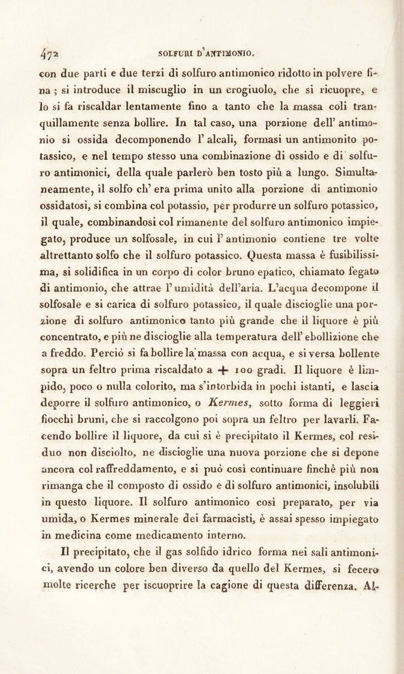 con due parti e due terzi di solfuro antimonico ridotto in polvere fi-» na ; si introduce il miscuglio in un crogiuolo, che si ricuopre, e 10 si fa riscaldar lentamente fino a tanto che la massa coli tran- quillamente senza bollire. In tal caso, una porzione delF antimo- nio si ossida decomponendo 1’ alcali^ formasi un antimonito po- tassico, e nel tempo stesso una combinazione di ossido e di solfu- ro antimonici, della quale parlerò ben tosto più a lungo. Simulta- neamente, il solfo eh’ era prima unito alla porzione di antimonio ossidatosi, si combina col potassio, per produrre un solfuro potassico, 11 quale, combinandosi col rimanente del solfuro antimonico impie- gato, produce un solfosale, in cui F antimonio contiene tre volte altrettanto solfo che il solfuro potassico. Questa massa è fusibilissi- ma, si solidifica in un corpo di color bruno epatico, chiamato fegato di antimonio, che attrae l’umidità dell’aria. L’acqua decompone il solfosale e si carica di solfuro potassico, il quale discioglie una por- zione di solfuro antimonico tanto più grande che il liquore è più concentrato, e più ne discioglie alla temperatura dell’ ebollizione che a freddo. Perciò si fa bollire la'massa con acqua, e si versa bollente sopra un feltro prima riscaldato a 4 loo gradi. Il liquore è lim- pido, poco o nulla colorito, ma s’intorbida in pochi istanti, e lascia deporre il solfuro antimonico, o Hermes^ sotto forma di leggieri fiocchi bruni, che si raccolgono poi sopra un feltro per lavarli. Fa- cendo bollire il liquore, da cui si è precipitato il Kermes, col resi- duo non disciolto, ne discioglie una nuova porzione che si depone ancora col raffreddamento, e si può cosi continuare finché più non rimanga che il composto di ossido e di solfuro antimonici, insolubili in questo liquore. Il solfuro antimonico cosi preparato, per via umida, o Kermes minerale dei farmacisti, è assai spesso impiegato in medicina come medicamento interno. Il precipitato, che il gas solfido idrico forma nei sali antimoni- ci, avendo un colore ben diverso da quello del Kermes, si fecero molte ricerche per iscuoprire la cagione di questa differenza. Al-