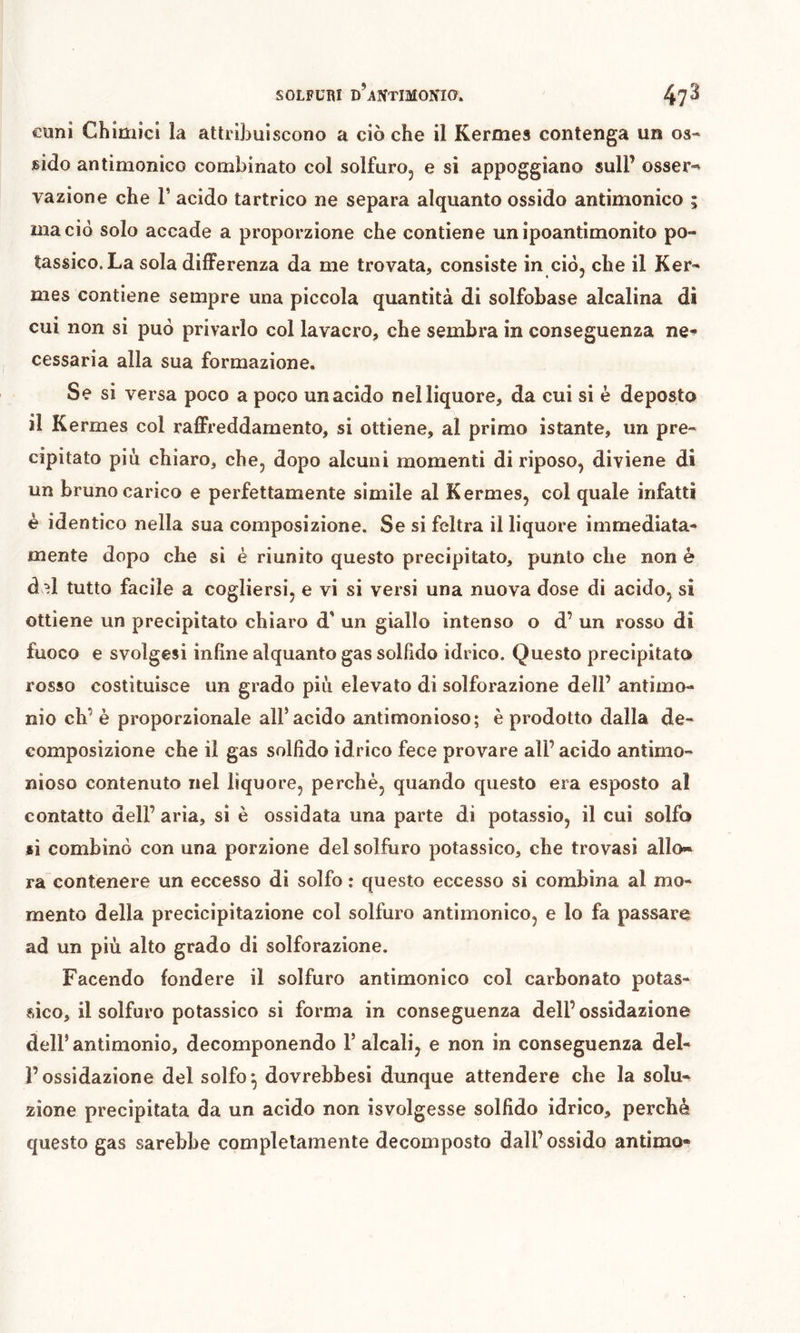 cuni Chimici la attribuiscono a ciò che il Kermes contenga un os- sido antimonico combinato col solfuro, e si appoggiano sull’ osser-» razione che T acido tartrico ne separa alquanto ossido antimonico ; ma ciò solo accade a proporzione che contiene unipoantimonito po- tassico. La sola differenza da me trovata, consiste in ciò, che il Ker- mes contiene sempre una piccola quantità di solfobase alcalina di cui non si può privarlo col lavacro, che sembra in conseguenza ne- cessaria alla sua formazione. Se si versa poco a poco un acido nel liquore, da cui si è deposto il Kermes col raffreddamento, si ottiene, al primo istante, un pre- cipitato più chiaro, che, dopo alcuni momenti di riposo, diviene di un bruno carico e perfettamente simile al Kermes, col quale infatti è identico nella sua composizione. Se si feltra il liquore immediata- mente dopo che si è riunito questo precipitato, punto che non è del tutto facile a cogliersi, e vi si versi una nuova dose di acido, si ottiene un precipitato chiaro d' un giallo intenso o d’ un rosso di fuoco e svolgesi infine alquanto gas solhdo idrico. Questo precipitato rosso costituisce un grado più elevato di solforazione dell’ antimo- nio eh’ è proporzionale all’acido antimonioso; è prodotto dalla de- composizione che il gas sollido idrico fece provare all’acido antimo- nioso contenuto nel liquore, perchè, quando questo era esposto al contatto dell’ aria, si è ossidata una parte di potassio, il cui solfo si combinò con una porzione del solfuro potassico, che trovasi allo-» ra contenere un eccesso di solfo : questo eccesso si combina al mo- mento della precicipitazione col solfuro antimonico, e lo fa passare ad un più alto grado di solforazione. Facendo fondere il solfuro antimonico col carbonato potas- vsico, il solfuro potassico si forma in conseguenza dell’ossidazione dell’ antimonio, decomponendo 1’ alcali, e non in conseguenza del- rossidazione del solfo*, dovrebbesi dunque attendere che la solu- zione precipitata da un acido non isvolgesse solfido idrico, perchè questo gas sarebbe completamente decomposto dall’ ossido antimo-