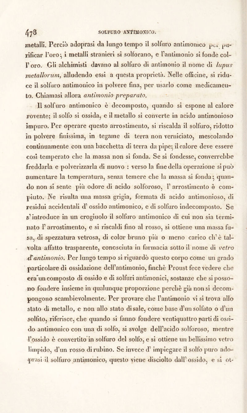 metalli. Perciò adoprasl da lungo tempo il solfuro antimomco rificar Poro-., i metalli stranieri si solforano, e l’antimonio si fonde col» r oro. Gli alchimisti davano al solfuro di antimonio il nome di lupus metallorum, alludendo essi a questa proprietà. Nelle officine, si ridu- ce il solfuro antimomco in polvere fina, per usarlo come medicamen- to. Chiamasi allora antimonio preparato. 11 solfuro antimonico è decomposto, quando si espone al calore rovente; il solfo si ossida, e il metallo si converte in acido antimonioso impuro. Per operare questo arrostimento, si riscalda il solfuro, ridotto in polvere finissima, in tegame di terra non verniciato, mescolando continuamente con una bacchetta di terra da pipe^ il calore deve essere COSI temperato che la massa non si fonda. Se si fondesse, converrebbe freddarla e polverizzarla di nuovo : verso la fine della operazione si può aumentare la temperatura, senza temere che la massa si fonda ^ quan- do non si sente più odore di acido solforoso, F arrostimento ò com- piuto. Ne risulta una massa grigia, formata di acido antimonioso, di residui accidentali d’ ossido antimonico, e di solfuro indecomposto. Se s’introduce in un crogiuolo il solfuro antimonico di cui non sia termi- nato F arrostimento, e si riscaldi fino al rosso, si ottiene una massa fu- sa, di spezzatura vetrosa, di color bruno più o meno carico eh’è tal- volta affatto trasparente, conosciuta in farmacia sotto il nome di ee/ro dantimonio. Per lungo tempo si riguardò questo corpo come un grado particolare di ossidazione dell’atitimonio, finche Proust fece vedere che era'un composto di ossido e di solfuri antimonici, sostanze che si posso- no fondere insieme in qualunque proporzione perchè già non si decom- pongono scambievolmente. Per provare che l’antimonio vi si trova allo stato di metallo, e non allo stato di sale, come base d’un solfato o d’un solfito, riferisce, che quando si fanno fondere ventiquattro parti di osfi- do antimonico con una di solfo, si svolge dell’acido solforoso, mentre l’ossido è convertito in solfuro del solfo, e si ottiene un bellissimo vetro limpido, d’un rosso di rubino. Se invece d’ impiegare il solfo puro ado- prasl il solfuro antimonico, questo viene disciolto dall’ossido, e si ot-