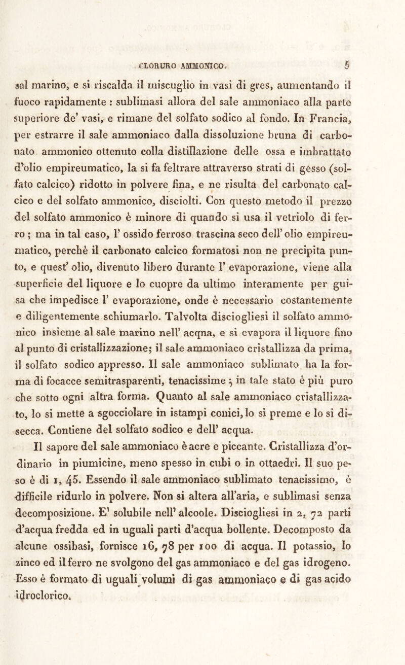 aaî marino, e si riscalda il miscuglio in vasi di gres, aumentando il fuoco rapidamente : sublimasi allora del sale ammoniaco alla parte superiore de’ vasv € rimane del solfato sodico al fondo. In Francia, per estrarre il sale ammoniaco dalla dissoluzione bruna di carbo- nato ammonico ottenuto colla distillazione delle ossa e imbrattato d^olio empireumatico, la si fa feltrare attraverso strati di gesso (sol- fato calcico) ridotto in polvere fina, e ne risulta del carbonato cal- cico e del solfato ammonico, disciolti. Con questo metodo il prezzo del solfato ammonico è minore di quando si usa il vetriolo di fer- ro ; ma in tal caso, V ossido ferroso trascina seco dell’olio empireu- matico, perchè il carbonato calcico formatosi non ne precipita pun- to, e quest’ olio, divenuto libero durante T evaporazione, viene alla superficie del liquore e lo cuopre da ultimo interamente per gui- sa che impedisce F evaporazione, onde è necessario costantemente e diligentemente schiumarlo. Talvolta disciogliesi il solfato ammo- nico insieme al sale marino nell’ acqna, e si evapora il liquore fino al punto di cristallizzazione; il sale ammoniaco cristallizza da prima, il solfato sodico appresso. Il sale ammoniaco sublimato ha la for- ma di focacce semitrasparenti, tenacissime -, in tale stato è più puro che sotto ogni altra forma. Quanto al sale ammoniaco cristallizza- to, lo si mette a sgocciolare in istampi conici, lo si preme e lo si di- secca. Contiene del solfato sodico e dell’ acqua. Il sapore del sale ammoniaco è acre e piccante. Cristallizza d’or- dinario in piumicine, meno spesso in cubi o in ottaedri. Il suo pe- so è di i, 45* Essendo il sale ammoniaco sublimato tenacissimo, è difficile ridurlo in polvere. Non si altera alFaria, e sublimasi senza decomposizione. E' solubile nell’ alcoole. Disciogliesi in 2, 72 parti d’acqua fredda ed in uguali parti d’acqua bollente. Decomposto da alcune ossibasi, fornisce 16, 78 per ïoo di acqua. Il potassio, lo zinco ed il ferro ne svolgono del gas ammoniaco e del gas idrogeno. Esso è formato di uguali^volumi di gas ammoniaco 0 di gas acido idroclorico.