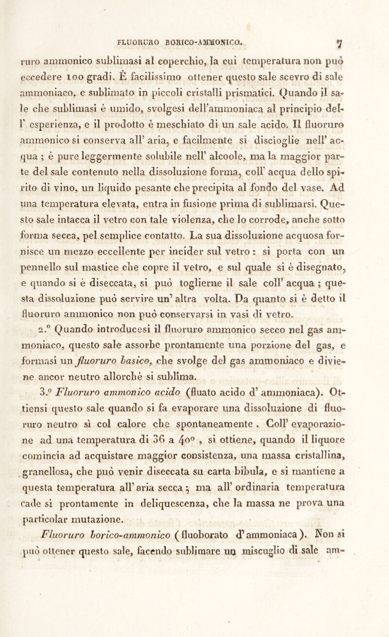 rnro ammonico sublimasi al coperchio, la cui temperatura non può eccedere loo gradi. È facilissimo ottener questo sale vScevro di sale ammoniaco, e sublimato in piccoli cristalli prismatici. Quando il sa- le che sublimasi è umido, svolgasi dell’ammoniaca al principio del- r esperienza, e il prodotto è meschiato di un sale acido. Il fluoruro ammonico si conserva all’ aria, e facilmente si discioglie nell’ ac- qua ; è pure leggermente solubile nell’ alcoole, ma la maggior par- te del sale contenuto nella dissoluzione forma, colf acqua dello spi- rito di vino, un liquido pesante che precipita al fondo del vase. Ad una temperatura elevata, entra in fusione prima di sublimarsi. Que- sto sale intacca il vetro con tale violenza, che lo corrode, anche sotto forma secca, pel semplice contatto. La sua dissoluzione acquosa for- nisce un mezzo eccellente per incider sul vetro : sì porta con un pennello sul mastice che copre il vetro, e sul quale sì è disegnato, e quando si è diseccata, si può toglierne il sale coll’ acqua ; que- sta dissoluzione può servire un’ altra volta. Da quanto si è detto il fluoruro ammonico non può conservarsi in vasi di vetro. 2. ° Quando introducesi il fluoruro ammonico secco nel gas am- moniaco, questo sale assorbe prontamente una porzione del gas, e formasi \m fluoruro banco^ che svolge del gas ammoniaco e divie- ne ancor neutro allorché si sublima. 3. ^ Fluoruro ammonico acido (fluato acido d’ ammoniaca). Ot- tìensi questo sale quando si fa evaporare una dissoluzione di fluo- ruro neutro sì col calore che spontaneamente . Coll’ evaporazio- ne ad una temperatura di 36 a » sì ottiene, quando il liquore comincia ad acquistare maggior consistenza, una massa cristallina, granellosa, che può venir diseccata su carta bibula, e si mantiene a questa temperatura all’aria secca ^ ma all’ordinaria temperatura cade si prontamente in deliquescenza, che la massa ne prova una particolar mutazione. Fluoruro horico^ammonico (^ilnohoìdXo d’ammoniaca). Non sì può ottener questo sale, facendo sublimare uu miscuglio di sale am-