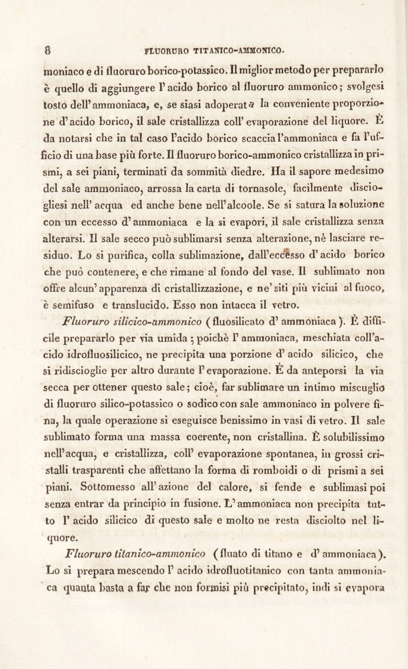 nioniaco e di fluoruro borico-potassico. Il miglior metodo per prepararlo è quello di aggiungere l’acido borico al fluoruro ammonico; svolgasi tosto dell’ammoniaca, e, se siasi adoperata la conveniente proporzio- ne d’acido boricOj il sale cristallizza coll’evaporazione del liquore. È da notarsi che in tal caso l’acido borico scaccia Tammonlaca e fa l’uf- ficio di una base più forte. Il fluoruro borico-ammonico cristallizza in pri- smi, a sei piani, terminati da sommità diedre. Ha il sapore medesimo del sale ammoniaco, arrossa la carta di tornasole, facilmente discio- gliesi nell’ acqua ed anche bene nell’alcoole. Se si satura la soluzione con un eccesso d’ammoniaca e la si evapori, il sale cristallizza senza alterarsi. Il sale secco può sublimarsi senza alterazione, nè lasciare re- siduo. Lo si purifica, colla sublimazione, dall’eccesso d’acido borico che può contenere, e che rimane al fondo del vase. Il sublimato non offre alcun’apparenza di cristallizzazione, e ne’siti più vicini al fuoco, è semifuso e translucido. Esso non intacca il vetro. Fluoruro sillcico-ammonico (fluosilicato d’ammoniaca). È diffi- cile prepararlo per via umida ^ poiché 1’ ammoniaca, meschiata coll’a- cido idrofluosilicico, ne precipita una porzione d’ acido silicico, che si ridiscioglie per altro durante l’evaporazione. É da anteporsi la via secca per ottener questo sale ; cioè, far sublimare un intimo miscuglio « di fluoruro silico-potassico o sodico con sale ammoniaco in polvere fi- na, la quale operazione si eseguisce benissimo in vasi di vetro. Il sale sublimato forma una massa coerente, non cristallina. Ë solubilissimo nell’acqua, e cristallizza, coll’ evaporazione spontanea, in grossi cri- stalli trasparenti che affettano la forma di romboidi o di prismi a sei piani. Sottomesso all’ azione del calore, si fende e sublimasi poi senza entrar da princìpio in fusione. L’ammoniaca non precipita tut- to r acido silicico di questo sale e molto ne resta disciolto nel li- quore. Fluoruro titanìco^ammonìco ( fluato di titano e d’ ammonìaca ). Lo si prepara mescendo l’ acido idrofluotitanico con tanta ammonia- ca quanta basta a far cbe non formisi più precipitato, indi si evapora